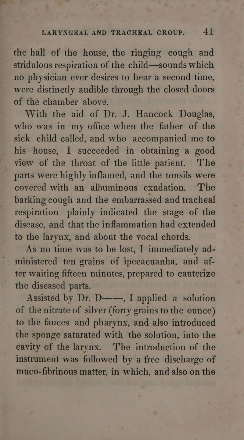 the hall of the house, the ringing cough and stridulous respiration of the child—sounds which no physician ever desires to hear a second time, were distinctly audible through the closed doors of the chamber above. With the aid of Dr. J. Hancock Douglas, who was in my office when the father of the sick child called, and who accompanied me to his house, I succeeded in obtaining a good view of the throat of the little patient. The parts were highly inflamed, and the tonsils were covered with an albuminous exudation. The barking cough and the embarrassed and tracheal respiration plainly indicated the stage of the disease, and that the inflammation had extended to the larynx, and about the vocal chords. As no time was to be lost, I immediately ad- ministered ten grains of ipecacuanha, and af- ter waiting fifteen minutes, prepared to cauterize the diseased parts. Assisted by Dr. D——., I applied a solution of the nitrate of silver (forty grains to the ounce) to the fauces and pharynx, and also introduced the sponge saturated with the solution, into the cavity of the larynx. The introduction of the instrument was followed by a free discharge of muco-fibrinous matter, in which, and also on the