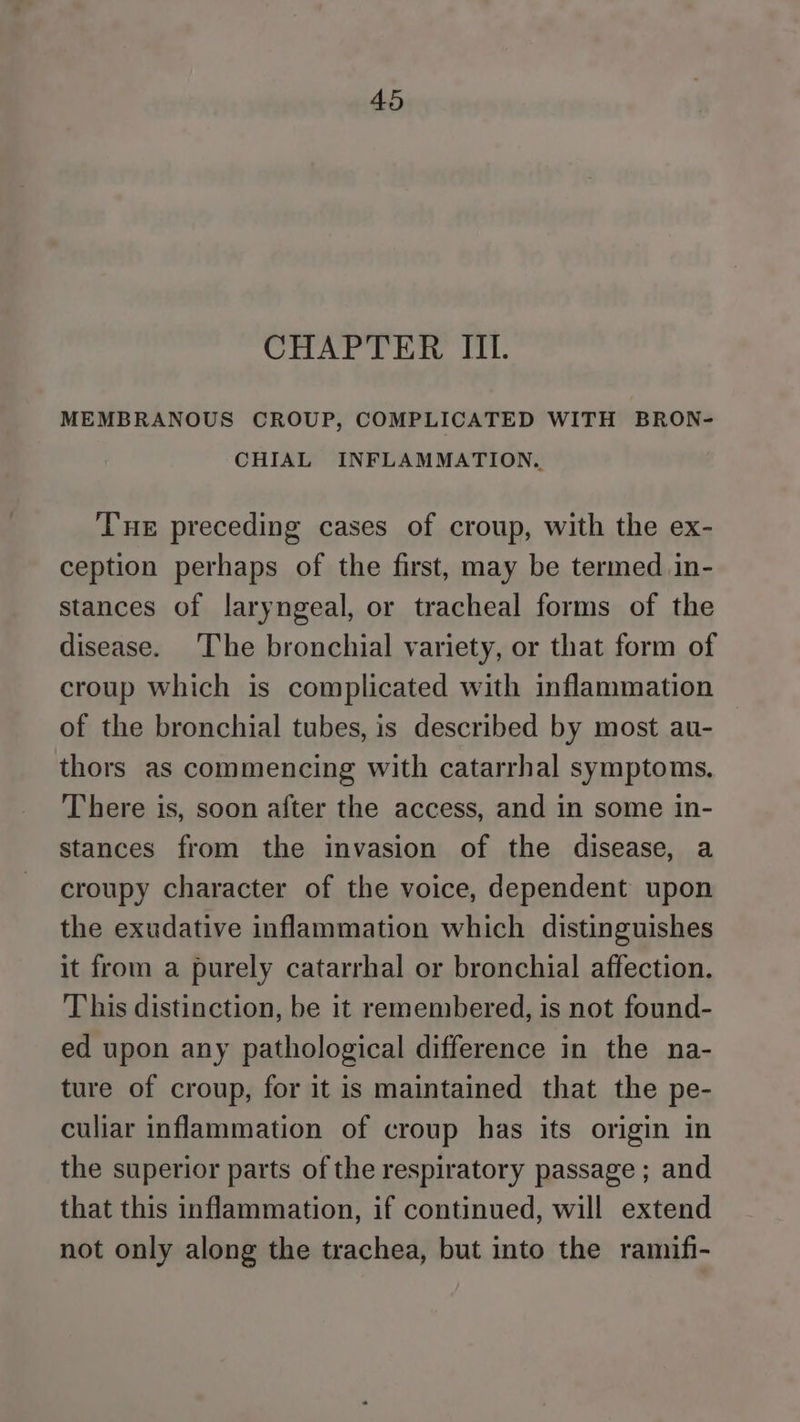 CHAPTER IIL. MEMBRANOUS CROUP, COMPLICATED WITH BRON- CHIAL INFLAMMATION. THE preceding cases of croup, with the ex- ception perhaps of the first, may be termed in- stances of laryngeal, or tracheal forms of the disease. ‘The bronchial variety, or that form of croup which is complicated with inflammation of the bronchial tubes, is described by most au- thors as commencing with catarrhal symptoms. There is, soon after the access, and in some in- stances from the invasion of the disease, a croupy character of the voice, dependent upon the exudative inflammation which distinguishes it from a purely catarrhal or bronchial affection. This distinction, be it remembered, is not found- ed upon any pathological difference in the na- ture of croup, for it is maintained that the pe- culiar inflammation of croup has its origin in the superior parts of the respiratory passage ; and that this inflammation, if continued, will extend not only along the trachea, but into the ramifi-