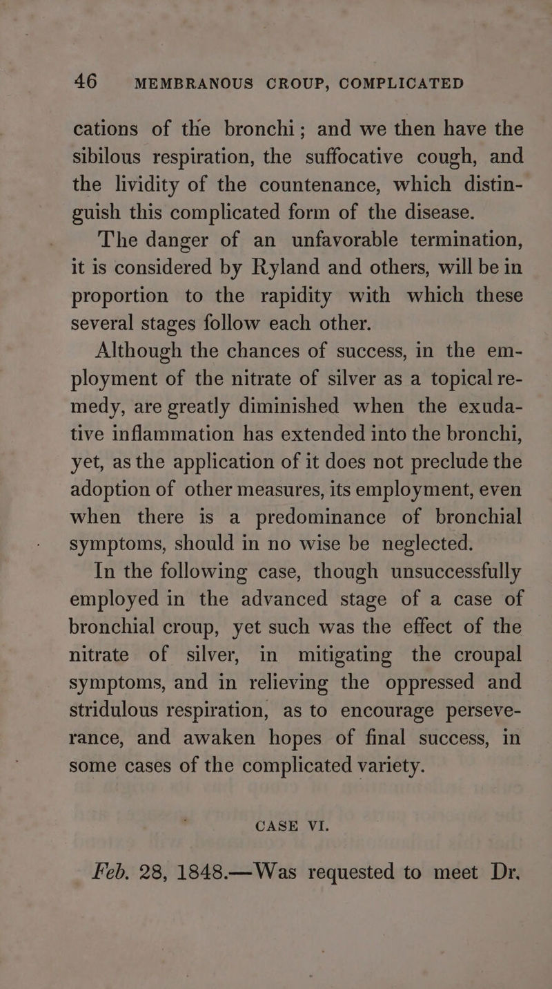 cations of the bronchi; and we then have the sibilous respiration, the suffocative cough, and the lividity of the countenance, which distin- guish this complicated form of the disease. The danger of an unfavorable termination, it is considered by Ryland and others, will be in proportion to the rapidity with which these several stages follow each other. Although the chances of success, in the em- ployment of the nitrate of silver as a topical re- medy, are greatly diminished when the exuda- tive inflammation has extended into the bronchi, yet, as the application of it does not preclude the adoption of other measures, its employment, even when there is a predominance of bronchial symptoms, should in no wise be neglected. In the following case, though unsuccessfully employed in the advanced stage of a case of bronchial croup, yet such was the effect of the nitrate of silver, in mitigating the croupal symptoms, and in relieving the oppressed and stridulous respiration, as to encourage perseve- rance, and awaken hopes of final success, in some cases of the complicated variety. CASE VI. Feb, 28, 1848.—Was requested to meet Dr,