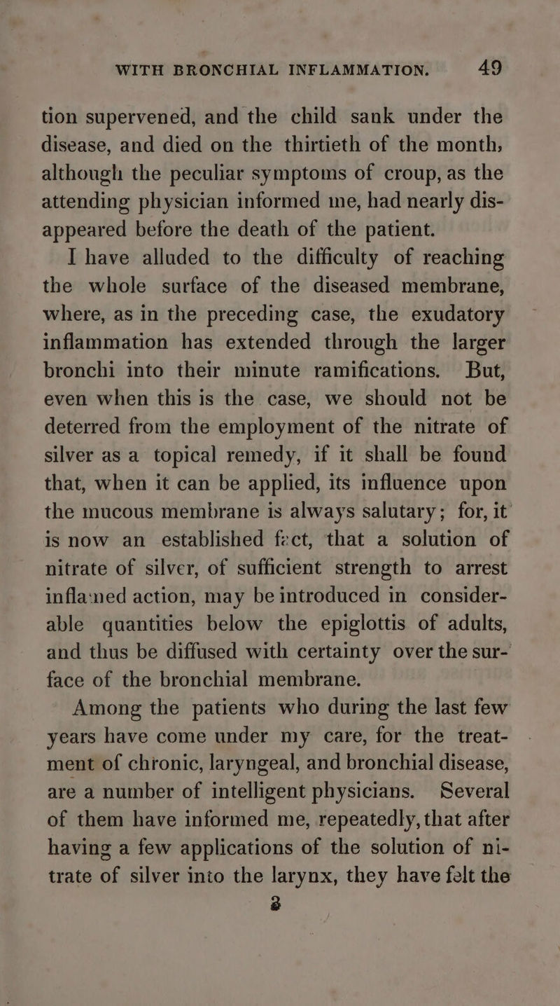 tion supervened, and the child sank under the disease, and died on the thirtieth of the month, although the peculiar symptoms of croup, as the attending physician informed me, had nearly dis- appeared before the death of the patient. I have alluded to the difficulty of reaching the whole surface of the diseased membrane, where, as in the preceding case, the exudatory inflammation has extended through the larger bronchi into their minute ramifications. But, even when this is the case, we should not be deterred from the employment of the nitrate of silver as a topical remedy, if it shall be found that, when it can be applied, its influence upon the mucous membrane is always salutary; for, it is now an established fect, that a solution of nitrate of silver, of sufficient strength to arrest inflaned action, may be introduced in consider- able quantities below the epiglottis of adults, and thus be diffused with certainty over the sur- face of the bronchial membrane. Among the patients who during the last few years have come under my care, for the treat- ment of chronic, laryngeal, and bronchial disease, are a number of intelligent physicians. Several of them have informed me, repeatedly, that after having a few applications of the solution of ni- trate of silver into the larynx, they have felt the 3