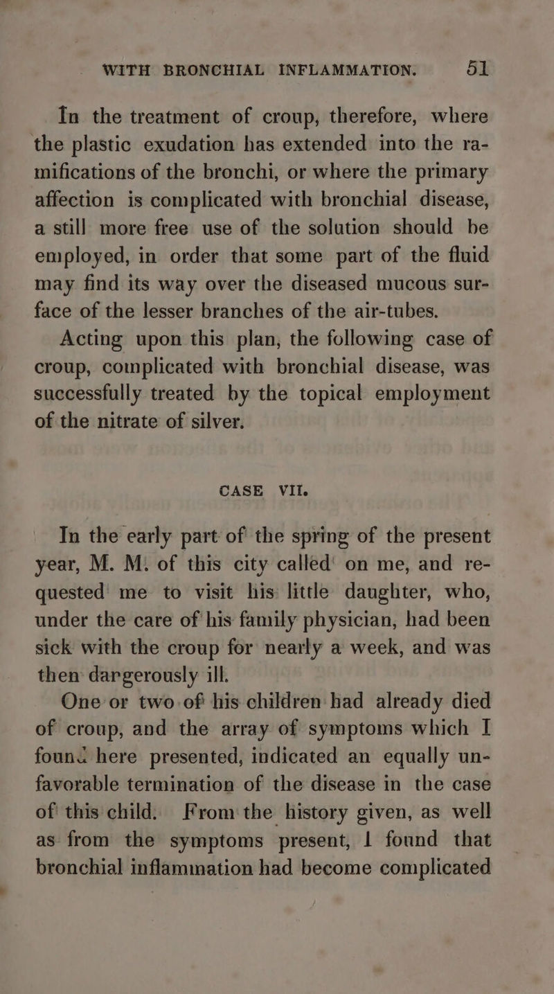 In the treatment of croup, therefore, where the plastic exudation has extended into the ra- mifications of the bronchi, or where the primary affection is complicated with bronchial disease, a still more free use of the solution should be eniployed, in order that some part of the fluid may find its way over the diseased mucous sur- face of the lesser branches of the air-tubes. Acting upon this plan, the following case of croup, complicated with bronchial disease, was successfully treated by the topical employment of the nitrate of silver. CASE VII. In the early part of the spring of the present year, M. M. of this city called’ on me, and re- quested me to visit his little daughter, who, under the care of his family physician, had been sick with the croup for nearly a week, and was then dargerously ill. One or two of his children had already died of croup, and the array of symptoms which I founc here presented, indicated an equally un- favorable termination of the disease in the case of this child. From the history given, as well as from the symptoms present, | found that bronchial inflammation had become complicated