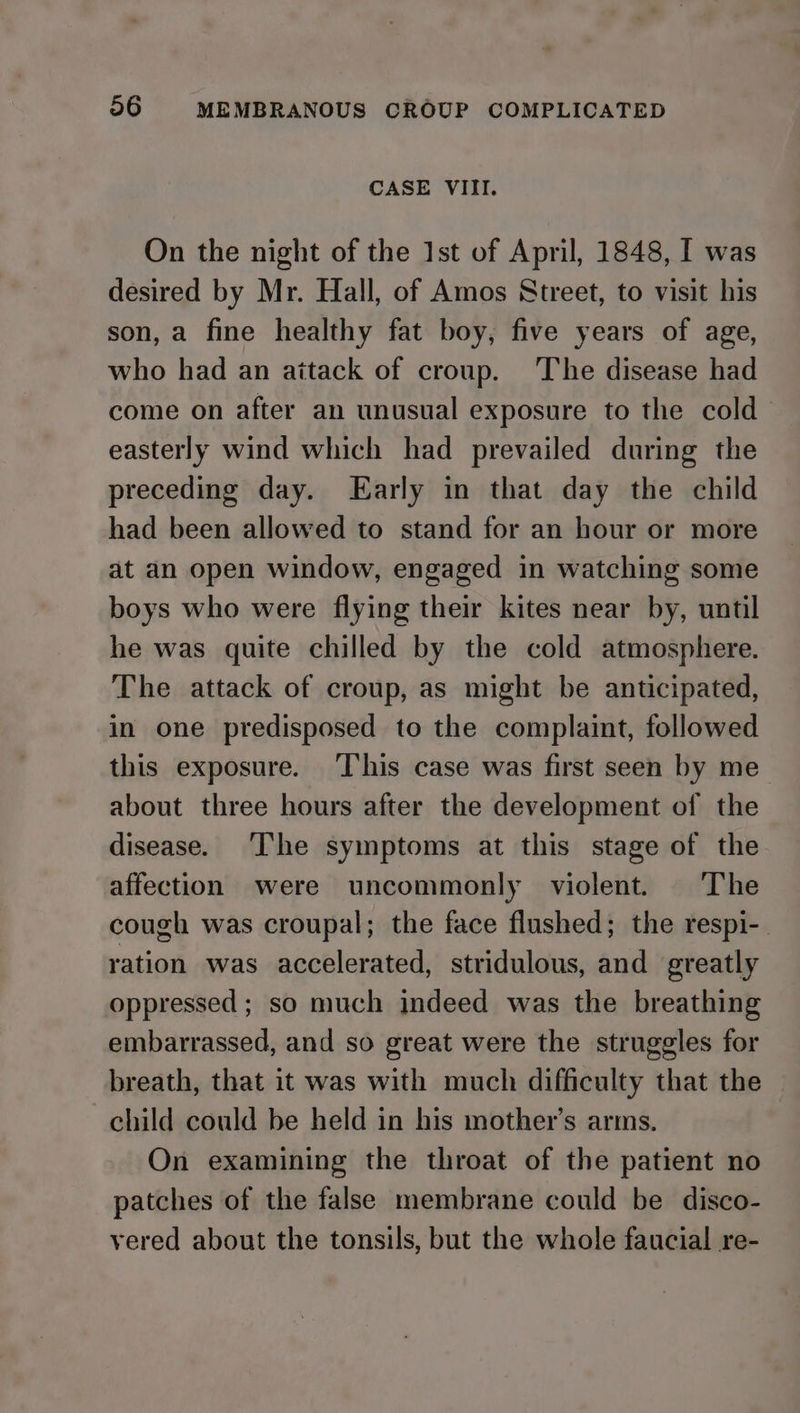 CASE VIII. On the night of the Ist of April, 1848, I was desired by Mr. Hall, of Amos Street, to visit his son, a fine healthy fat boy, five years of age, who had an aitack of croup. The disease had come on after an unusual exposure to the cold easterly wind which had prevailed during the preceding day. Early in that day the child had been allowed to stand for an hour or more at an open window, engaged in watching some boys who were flying their kites near by, until he was quite chilled by the cold atmosphere. The attack of croup, as might be anticipated, in one predisposed to the complaint, followed this exposure. ‘T‘his case was first seen by me about three hours after the development of the disease. The symptoms at this stage of the affection were uncommonly violent. The cough was croupal; the face flushed; the respi-. ration was accelerated, stridulous, and greatly oppressed ; so much indeed was the breathing embarrassed, and so great were the struggles for breath, that it was with much difficulty that the child could be held in his mother’s arms, On examining the throat of the patient no patches of the false membrane could be disco- yered about the tonsils, but the whole faucial re-