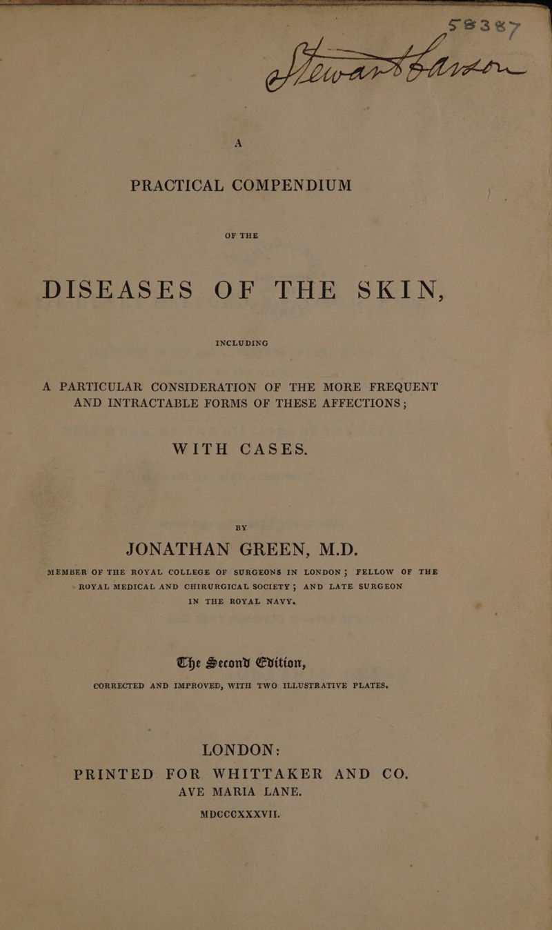 OF THE DISEASES OF THE SKIN, INCLUDING A PARTICULAR CONSIDERATION OF THE MORE FREQUENT AND INTRACTABLE FORMS OF THESE AFFECTIONS ; WITH CASES. BY JONATHAN GREEN, M.D. MEMBER OF THE ROYAL COLLEGE OF SURGEONS IN LONDON; FELLOW OF THE ROYAL MEDICAL AND CHIRURGICAL SOCIETY ; AND LATE SURGEON IN THE ROYAL NAVY. The Second Cvition, CORRECTED AND IMPROVED, WITH TWO ILLUSTRATIVE PLATES. LONDON: PRINTED FOR WHITTAKER AND CO. AVE MARIA LANE, MDCCCOXXXVII.