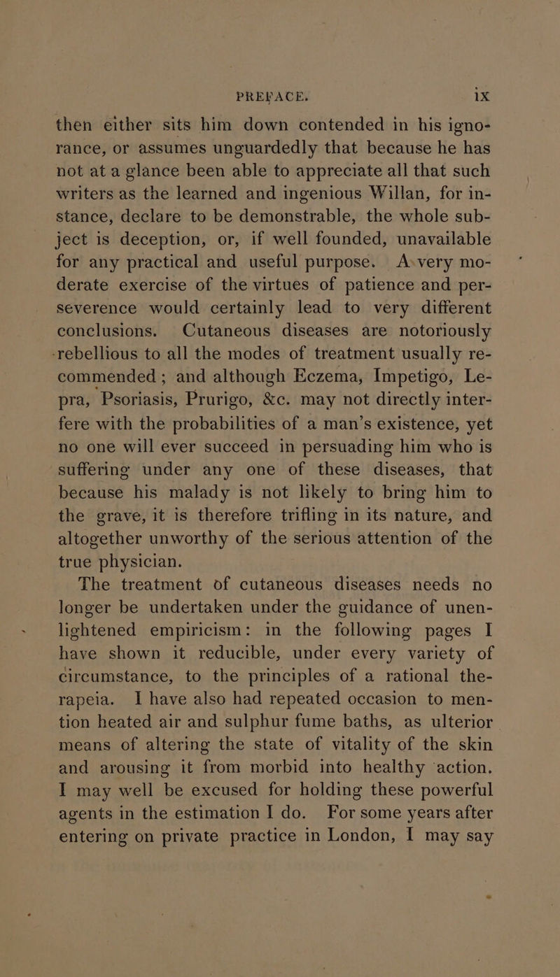 then either sits him down contended in his igno- rance, or assumes unguardedly that because he has not at a glance been able to appreciate all that such writers as the learned and ingenious Willan, for in- stance, declare to be demonstrable, the whole sub- ject is deception, or, if well founded, unavailable for any practical and useful purpose. A»very mo- derate exercise of the virtues of patience and per- severence would certainly lead to very different conclusions. Cutaneous diseases are notoriously ‘rebellious to all the modes of treatment usually re- commended ; and although Eczema, Impetigo, Le- pra, ‘Psoriasis, Prurigo, &c. may not directly inter- fere with the probabilities of a man’s existence, yet no one will ever succeed in persuading him who is suffering under any one of these diseases, that because his malady is not likely to bring him to the grave, it is therefore trifling in its nature, and altogether unworthy of the serious attention of the true physician. The treatment of cutaneous diseases needs no longer be undertaken under the guidance of unen- lightened empiricism: in the following pages I have shown it reducible, under every variety of circumstance, to the principles of a rational the- rapeia. I have also had repeated occasion to men- tion heated air and sulphur fume baths, as ulterior. means of altering the state of vitality of the skin and arousing it from morbid into healthy ‘action. I may well be excused for holding these powerful agents in the estimation I do. For some years after entering on private practice in London, I may say