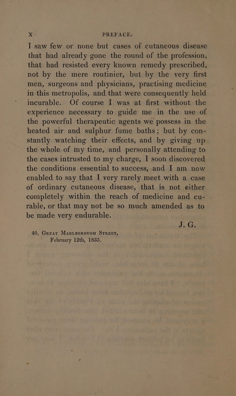 I saw few or none but cases of cutaneous disease that had already gone the round of the profession, that had resisted every known remedy prescribed, not by the mere routinier, but by the very first men, surgeons and physicians, practising medicine in this metropolis, and that were consequently held incurable. Of course I was at first without the experience necessary to guide me in the use of the powerful therapeutic agents we possess in the heated air and sulphur fume baths; but by con- stantly watching their effects, and by giving up. the whole of my time, and personally attending to the cases intrusted to my charge, I soon discovered the conditions essential to success,-and I am now enabled to say that I very rarely meet with a case of ordinary cutaneous disease, that is not either completely within the reach of medicine and cu- rable, or that may not be so much amended as to be made very endurable. aie 40, Great MarvporouvGcy STREET, February 12th, 1835.
