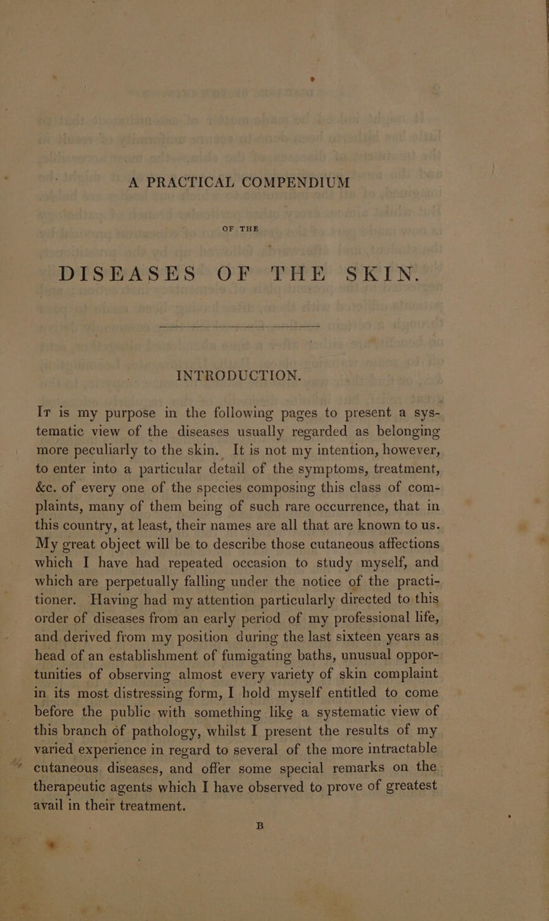 A PRACTICAL COMPENDIUM OF THE DISEASES OF THE SKIN. INTRODUCTION. Ir is my purpose in the following pages to present a sys- tematic view of the diseases usually regarded as belonging more peculiarly to the skin. It is not my intention, however, to enter into a particular detail of the symptoms, treatment, &c. of every one of the species composing this class of com- plaints, many of them being of such rare occurrence, that in this country, at least, their names are all that are known to us. My great object will be to describe those cutaneous affections which I have had repeated occasion to study myself, and which are perpetually falling under the notice of the practi- ‘tioner. Having had my attention particularly directed to this order of diseases from an early period of my professional life, and derived from my position during the last sixteen years as head of an establishment of fumigating baths, unusual oppor- tunities of observing almost every variety of skin complaint in its most distressing form, I hold myself entitled to come before the public. with something like a systematic view of this branch of pathology, whilst I present the results of my varied experience in regard to several of the more intractable cutaneous. diseases, and offer some special remarks on the therapeutic agents which I have observed to prove of greatest avail in their treatment. B *