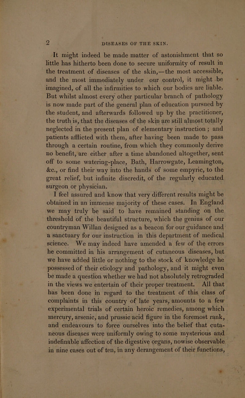 It might indeed be made matter of astonishment that so little has hitherto been done to secure uniformity of result in the treatment of diseases of the skin,—the most accessible, and the most immediately under our control, it might -be imagined, of all the infirmities to which our bodies are liable. But whilst almost every other particular branch of pathology is now made part of the general plan of education pursued by the student, and afterwards followed up by the practitioner, the truth is, that the diseases of the skin are still almost totally neglected in the present plan of elementary instruction ; and patients afflicted with them, after having been made to pass through a certain routine, from which they commonly derive no benefit, are either after a time abandoned altogether, sent off to some watering-place, Bath, Harrowgate, Leamington, &c., or find their way into the hands of some empyric, to the great relief, but infinite discredit, of the regularly educated surgeon or physician. I feel assured and know that very different results might be obtained in an immense majority of these cases. In England we may truly be said to have remained standing on the threshold of the beautiful structure, which the genius of our countryman Willan designed as a beacon for our guidance and a sanctuary for our instruction in this department of medical science. We may indeed have amended a few of the errors he committed in his arrangement of cutaneous diseases, but we have added little or nothing to the stock of knowledge he possessed of their etiology and pathology, and it might even be made a question whether we had not absolutely retrograded in the views we entertain of their proper treatment. All that has been done in regard to the treatment of this class of complaints in this country of late years, amounts to a few experimental trials of certain heroic remedies, among which mercury, arsenic, and prussic acid figure in the foremost rank, and endeavours to force ourselves into the belief that cuta-_ neous diseases were uniformly owing to some mysterious and. in nine cases out of ten, in any derangement of their functions, |