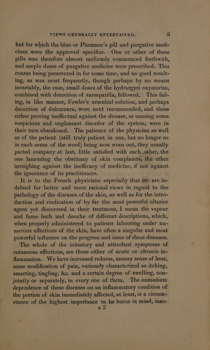 but for which the blue or Plummer’s pill and purgative medi- cmes were the approved specifics. One or other of these pills was therefore almost uniformly commenced forthwith, and ample doses of purgative medicine were prescribed. This course being persevered in for some time, and no good result- ing, as was most frequently, though perhaps by no means invariably, the case, small doses of the hydrargyri oxymurias, combined with decoction of sarsaparilla, followed. This fail- ing, in like manner, Fowler’s arsenical solution, and perhaps decoction of dulcamara, were next recommended, and these either proving ineffectual against the disease, or causing some suspicious and unpleasant disorder of the system, were in their turn abandoned. The patience of the physician as’ well. as of the patient (still truly patient in one, but no longer so in each sense of the word) being now worn out, they usually parted company at last, little satisfied with each.,other, the one lamenting the obstinacy of skin complaints, the: other inveighing against the inefficacy of medicine, if not: against the i ignorance of its practitioners. It is to the French physicians especially that we are In- debted for better and more rational views in regard to the pathology of the diseases of the skin, as well as for the intro- duction and vindication of by far the most powerful ulterior agent yet discovered in their treatment, I mean the vapour and fume bath and douche of different descriptions, which, when properly administered to patients labouring under nu- merous affections of the skin, have often a singular and most powerful influence on the progress and issue of these diseases. The whole of the initiatory and attendant symptoms of cutaneous affections, are those either of acute or chronic in- flammation. We have increased redness, uneasy sense of heat, some modification of pain, variously characterized as itching, smarting, tingling, &c. and a certain degree of swelling, con- jointly or separately, in every one of them. The immediate dependence of these diseases on an inflammatory condition of the portion of skin immediately affected, at least, is a circum~ stance of the highest importance to be borne in mind, inas-. B2