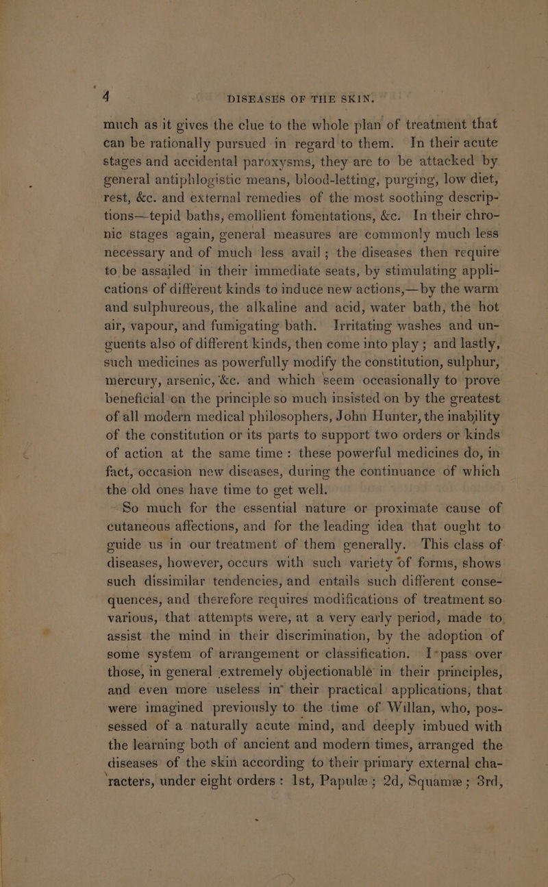 much as it gives the clue to the whole plan of treatment that can be rationally pursued in regard to them. In their acute stages and accidental paroxysms, they are to be attacked by general antiphlogistic means, blood-letting, purging, low diet, rest, &c. and external remedies of the most soothing descrip- tions—tepid baths, emollient fomentations, &c. In their chro- nic stages again, general measures are commonly much less necessary and of much less avail; the diseases then require to be assailed in their immediate seats, by stimulating appli- cations of different kinds to induce new actions,—by the warm and sulphureous, the alkaline and acid, water bath, the hot air, vapour, and fumigating bath. Irritating washes and un- euents also of different kinds, then come into play; and lastly, such medicines as powerfully modify the constitution, sulphur, mercury, arsenic, &c. and which seem occasionally to prove beneficial on the principle so much insisted on by the greatest of all modern medical philosophers, John Hunter, the inability of the constitution or its parts to support two orders or kinds of action at the same time: these powerful medicines do, in fact, occasion new diseases, during the continuance of which the old ones have time to get well. So much for the essential nature or proximate cause of cutaneous affections, and for the leading idea that ought to guide us in our treatment of them generally. This class of diseases, however, occurs with such variety of forms, shows such dissimilar tendencies, and entails such different conse- quences, and therefore requires modifications of treatment so various, that attempts were, at a very early period, made to. assist the mind in their discrimination, by the adoption of some system of arrangement or classification. I*pass over those, in general extremely objectionable in their principles, and even more useless in’ their practical applications, that were imagined previously to the time of Willan, who, pos- sessed of a naturally acute mind, and deeply imbued with the learning both of ancient and modern times, arranged the diseases of the skin according to their primary external cha- ‘racters, under eight orders: Ist, Papule ; 2d, Squame ; 3rd,