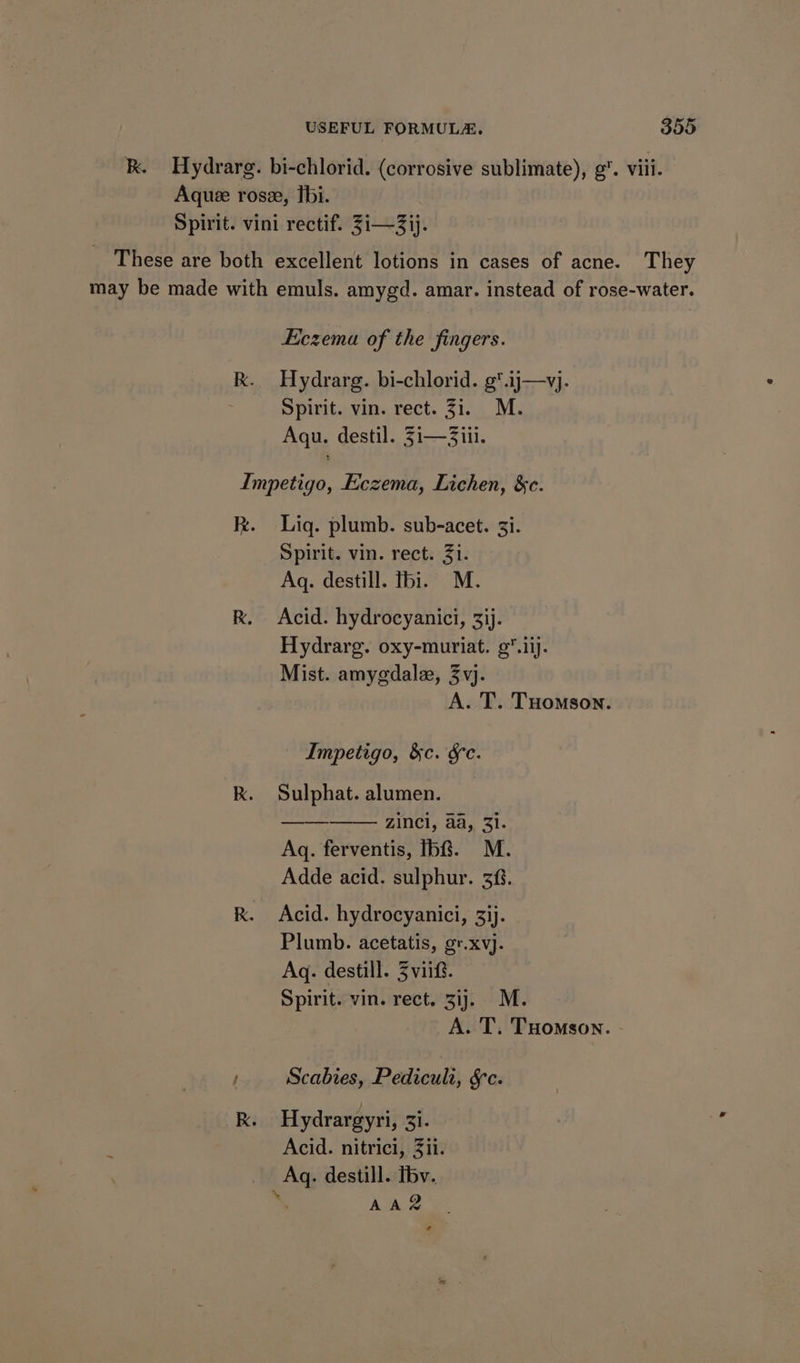 They Eczema of the fingers. Hydrarg. bi-chlorid. g*.ij—vj. Spirit. vin. rect. 31. M. Agu. destil. 3i—3iii. Liq. plumb. sub-acet. 3i. Spirit. vin. rect. Ji. Aq. destill. fbi. M. Acid. hydrocyanici, 3ij- Hydrarg. oxy-muriat. 9.iij. Mist. amygdale, 3vj. Impetigo, &amp;c. Se. Sulphat. alumen. ——_———. incl, aa, 3}. Aq. ferventis, fb&amp;. M. Adde acid. sulphur. 38. Acid. hydrocyanici, 33j. Plumb. acetatis, gr.xvj. Aq. destill. Zvi. Spirit. vin. rect. 31}. M. Scabies, Pedicult, §c. Hydrargyri, 3i. Acid. nitrici, 3ii. Aq. destill. Tbv. AAR a