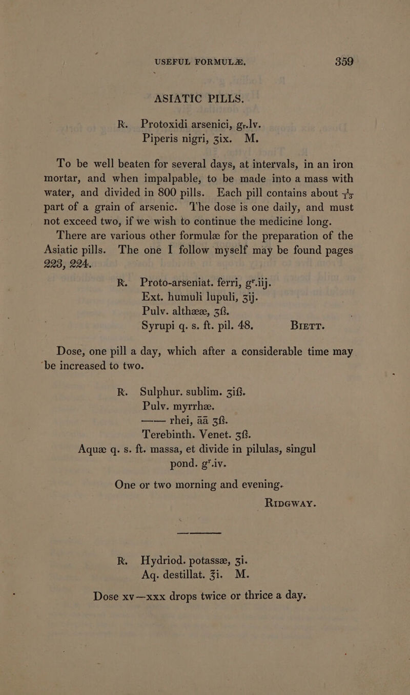 ASIATIC PILLS. Rk. Protoxidi arsenici, gr.lv. Piperis nigri, 3ix. M. To be well beaten for several days, at intervals, in an iron mortar, and when impalpable, to be made into a mass with water, and divided in 800 pills. Each pill contains about +1, part of a grain of arsenic. ‘The dose is one daily, and must not exceed two, if we wish to continue the medicine long. There are various other formule for the preparation of the Asiatic pills. The one I follow myself may be found pages 223, 224: ) Rk. Proto-arseniat. ferri, g*.iij. Ext. humuli lupuli, 33j. Pulv. althaz, 3%. Syrupi q. s. ft. pil. 48. BIETrT. Dose, one pill a day, which after a considerable time may ‘be increased to two. Rk. Sulphur. sublim. 3if. Pulv. myrrhe. —— rhei, aa 3f. Terebinth. Venet. 3. Aquee q. s. ft. massa, et divide in pilulas, singul pond. g*.iv. One or two morning and evening. Rip@way. Rk. Hydriod. potasse, 3i. Aq. destillat. 31. M. Dose xv-—xxx drops twice or thrice a day.