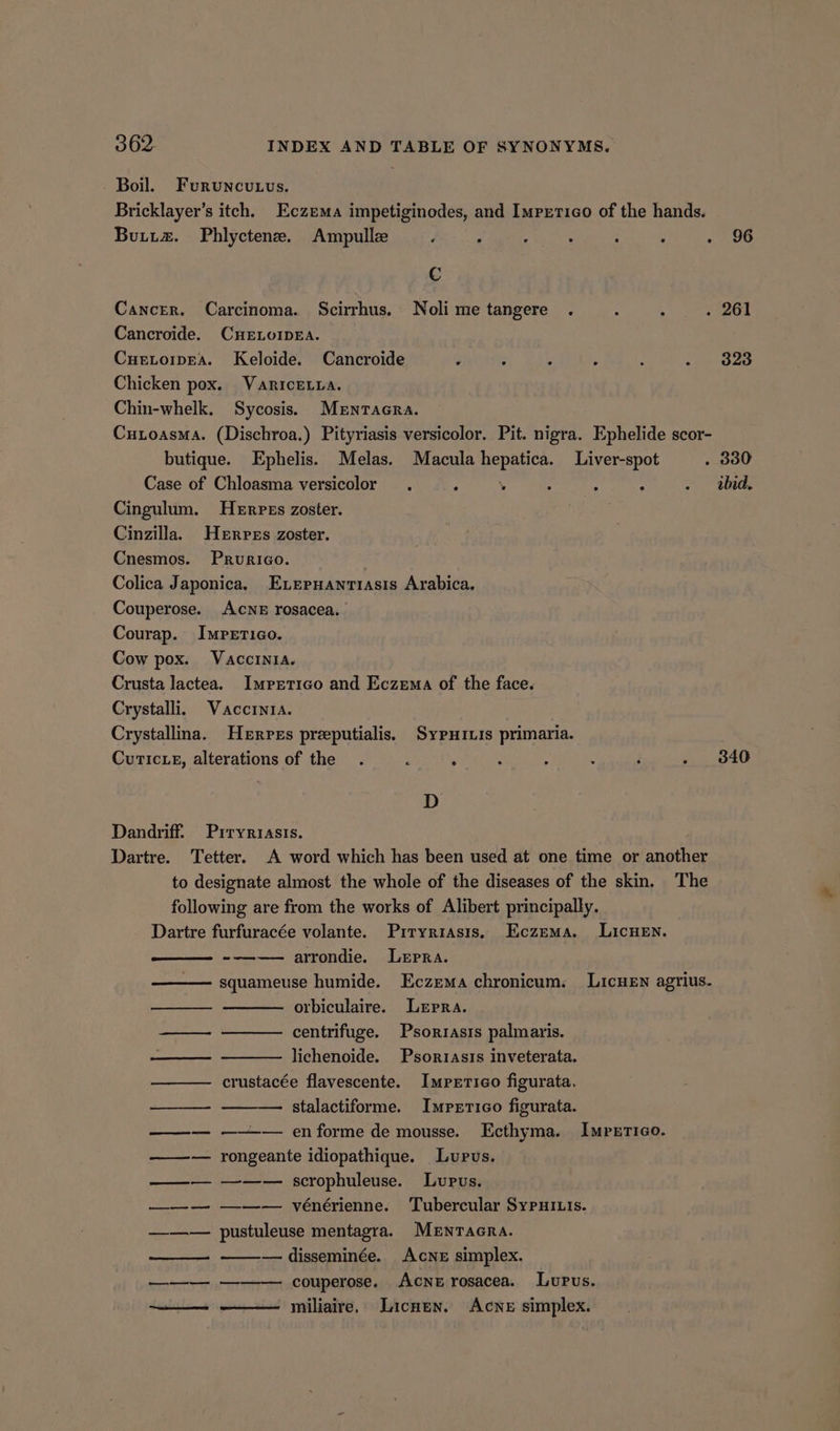 Boil. Furuncutvus. Bricklayer’s itch. Eczema impetiginodes, and Imprtico of the hands. Butta. Phlyctene. Ampulle ‘ ; hss : : . 96 C Cancer. Carcinoma. Scirrhus. Noli metangere . : ’ . 261 Cancroide. CHELOIDEA. Cuetoipea. Keloide. Cancroide ; z : : ee aes 4 Chicken pox. Variceura. Chin-whelk. Sycosis. Mentacra. Cutoasma. (Dischroa.) Pityriasis versicolor. Pit. nigra. Ephelide scor- butique. Ephelis. Melas. Macula hepatica. Liver-spot . 330 Case of Chloasma versicolor . , 4 : : . . did. Cingulum. Herpes zoster. Cinzilla. Herpes zoster. Cnesmos. Prurico. Colica Japonica, Exernantiasis Arabica. Couperose. AcNE rosacea, Courap. Impetigo. Cow pox. Vaccinia. Crusta lactea. Imprtico and Eczema of the face. Crystalli. Vaccinia. Crystallina. Herpes preeputialis. Sypxivis primaria. Curic.e, alterations of the . ; ‘ : i B j . 3846 D Dandriff. Prryrtiasis. Dartre. Tetter. A word which has been used at one time or another to designate almost the whole of the diseases of the skin. The following are from the works of Alibert principally. Dartre furfuracée volante. Piryriasis, Eczema. Licuen. --———— arrondie. Lepra. squameuse humide. Eczema chronicum. Licuen agrius- orbiculaire. Lepra. centrifuge. Psorrasis palmaris. lichenoide. Psortasts inveterata. crustacée flavescente. Imrxrieo figurata. stalactiforme. Impxrrico figurata. ——— ——— en forme de mousse. Ecthyma. Impxrico. ——— rongeante idiopathique. Lupus. ——— —w—— scrophuleuse. Lupus. ——— —-—-— vénérienne. Tubercular SypPui.is. ——— pustuleuse mentagra. MENTAGRA. — disseminée. Acne simplex. couperose. Acne rosacea. Lupus. miliaire, Licnun. Acne simplex. ee