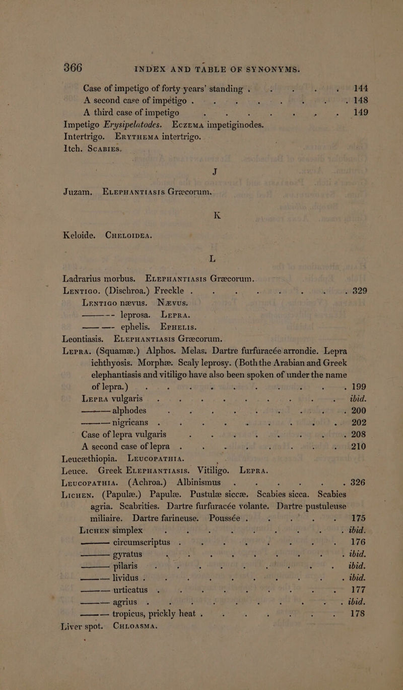 Case of impetigo of forty years’ standing . , . ; oa pS A second case of impetigo . ; : : j : . . 148 A third case of impetigo ; : . Sti eas oe Impetigo Erysipelatodes. Eczema Tueanemaden Intertrigo. Erytuema intertrigo. Itch. Scasrzs. Juzam, EvernHantiasrs Greecorum. K Keloide. CHELOIDEA. L Ladrarius morbus. Exepuantiasts Greecorum. Lentico. (Dischroa.) Freckle . ‘ : : : : : 329 Lentico nevus. Nzvus. -- leprosa. Lepra. —— —- ephelis. Epuenis. Leontiasis. ELerHantiasis Greecorum. Lepra. (Squamz.) Alphos. Melas. Dartre furfuracée arrondie. Lepra ichthyosis. Morphz. Scaly leprosy. (Boththe Arabian and Greek elephantiasis and vitiligo have also been spoken of under the name of lepra.) . . : ° ; : : : : . 199 Lepra vulgaris. ; ; . ‘ : : . som labed. — alphodes : A ; : § : oA 020% . 200 —nigricans . ‘ : : ‘ : : ; - #9202 Case of lepra vulgaris . ; ; 4 : } : . 208 A second case of lepra . shies j ; : : . 210 Leucethiopia. Lrucoparuta. anh Leuce. Greek ELepuanriasis. Vitiligo. LEpRA. Levcopatuia. (Achroa.) Albinismus . : : . 326 Licuen. (Papule.) Papule. Pustulee siccz. Saha sicca. Scabies agria. Scabrities. Dartre furfuracée volante. Dartre pustuleuse miliaire. Dartre farineuse. Poussée . : WE. SF ORGS Licuen simplex 7 : 5 : : : : - . bid. circumscriptus . : . , d J : » a PAS gyratus noe dikes : : : : : . . tbid. pilaris . j : 3 4 : : - | bid: ——— + lividus»: : : : : : A : : . tbid. ——— utticatus . 4 ; : ; : ; : ee ae —-—agrius . ; ; : : . we Dts — tropicus, bee a 5 ; 5 ‘ : : ~~ 178 Liver spot. CHLOASMA.