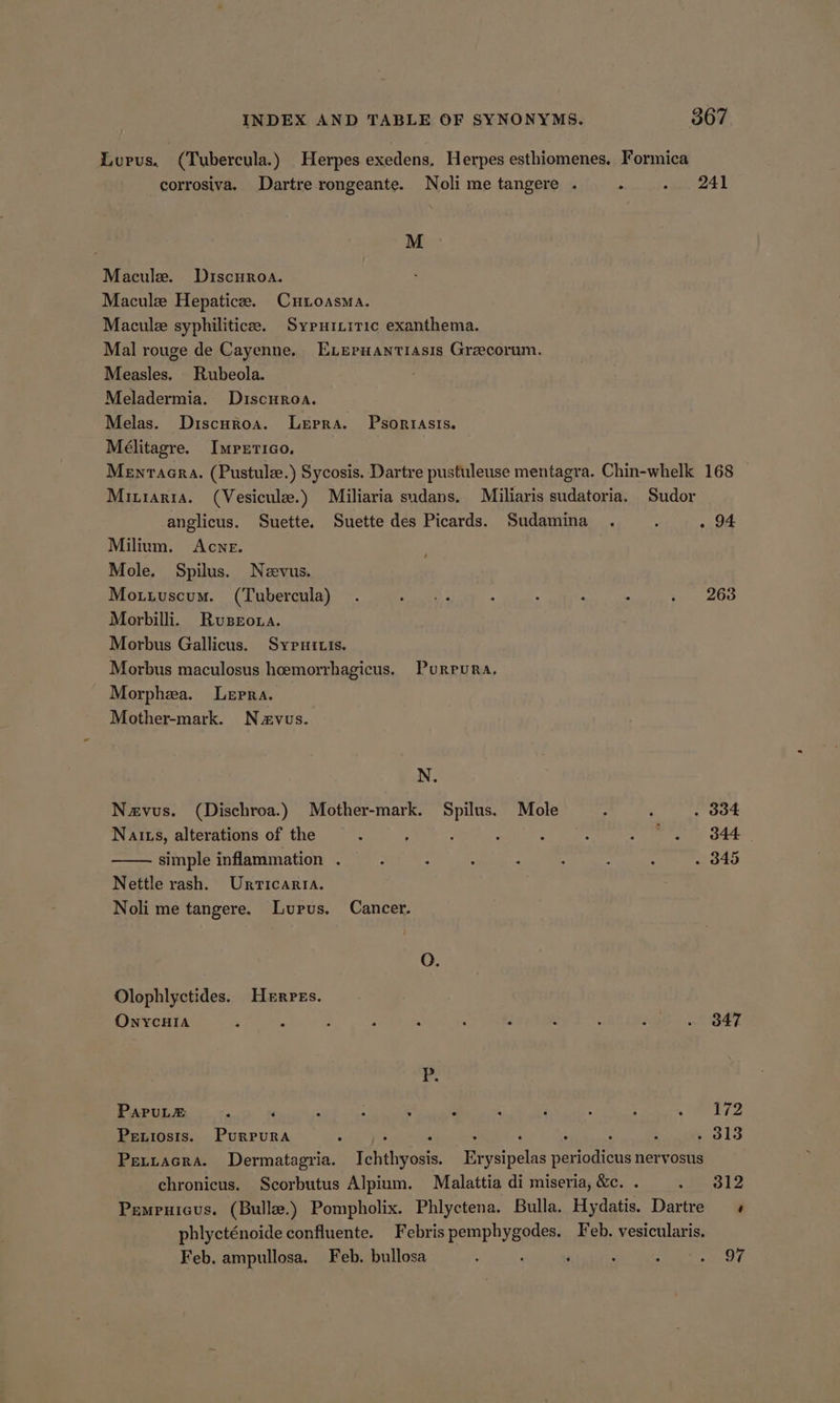 Lupus, (Tubercula.) Herpes exedens, Herpes esthiomenes. Formica corrosiva. Dartre rongeante. Noli me tangere . : agen ot M Macule. Discnroa. Macule Hepatice. CuHioasma. Macule syphiliticee. Sypuinitic exanthema. Mal rouge de Cayenne. Exeruantiasis Grecorum. Measles. Rubeola. Meladermia. Discuroa. Melas. Discuroa. Lepra. Psorrasis. Mélitagre. Imretico. Menraaera. (Pustule.) Sycosis. Dartre pustuleuse mentagra. Chin-whelk 168 | Minrarra. (Vesicule.) Miliaria sudans. Miliaris sudatoria. Sudor anglicus. Suette. Suette des Picards. Sudamina . ‘ . 94 Milium. Acne. Mole. Spilus. Nevus. Motuiuscum. (Tubercula) . eee ; , : : . 268 Morbilli. Ruseroua. Morbus Gallicus. Sypuitis. Morbus maculosus hcemorrhagicus. Purrura. Morphea. Lepra. Mother-mark. Navus. N. Nzavus. (Dischroa.) Mother- mark. Ba Mole 2 . . 334 Nalts, alterations of the : ; : : : Hite ait ve | simple inflammation . ; 3 : : , : : . 345 Nettle rash. Urrticarra. Noli me tangere. Lupus. Cancer. O. Olophlyctides. Herpes. ONYCHIA ; A : : : : , e : oe SEE i PaPuL&amp;E e é ° e ° ° « e ° ° ° 172 Peniosis. Purrura : : : ‘ ‘ : d : . 313 Peciacra. Dermatagria. Ichthyosis. Erysipelas periodicus nervosus chronicus. Scorbutus Alpium. Malattia di miseria, &amp;c. . <wP.312 Pempuicus. (Bulle.) Pompholix. Phlyctena. Bulla. Hydatis. Dartre « phlycténoide confluente. Febris RenP sensi Feb. vesicularis. Feb, ampullosa. Feb. bullosa : ‘ : - eT)