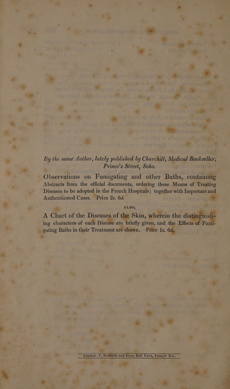 he i *. wt By the same Author, lately published by Churchill, Medical Bookseller, Prince’s Street, Soho. - wok Observations on Fumigating and other Baths, containing Abstracts from the official documents, ordering these Means of Treating Diseases to be adopted in the French Hospitals; together with Important and Authenticated Cases. Price 2s. 6d. . a e s ALSO, ets A Chart of the co the Skin, wherein the dingpBbislp | ing characters of each Disease are briefly given, and the Effects of Fumi- , _ gating Baths in their Treatment are shown. Price 1s, 6d, a” * ¥ F eee ane -e i ES ee ” London: C, Roworth and Sous, Bell Yard, Vemple Bar. oli a os .
