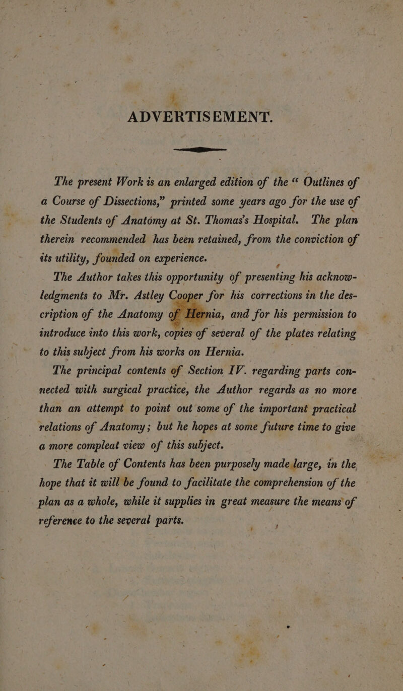 + ADVERTISEMENT. Se The present Work is an enlarged edition of the “ Outlines of a Course of Dissections,” printed some years ago for the use of the Students of Anatomy at St. Thomas’s Hospital. The plan therein recommended has been retained, from the conviction of ats utility, founded on experience. The Author takes this opportunity of cadens his acknow- ledgments to Mr. Astley Cooper for his corrections in the des- cription of the Anatomy of introduce into this work, copies of several of the plates relating to this subject from his works on Hernia. ae The principal contents of Section IV. regarding parts con- nected with surgical practice, the Author regards as no more than an attempt to point out some of the important practical relations of Anatomy; but he hopes at some future time to give a more compleat view of this subject. The Table of Contents has been purposely made large, in the, hope that it will be found to facilitate the comprehension of the plan as a whole, while rt supplies in great measure the means of rnia, and for his permission to reference to the several parts.
