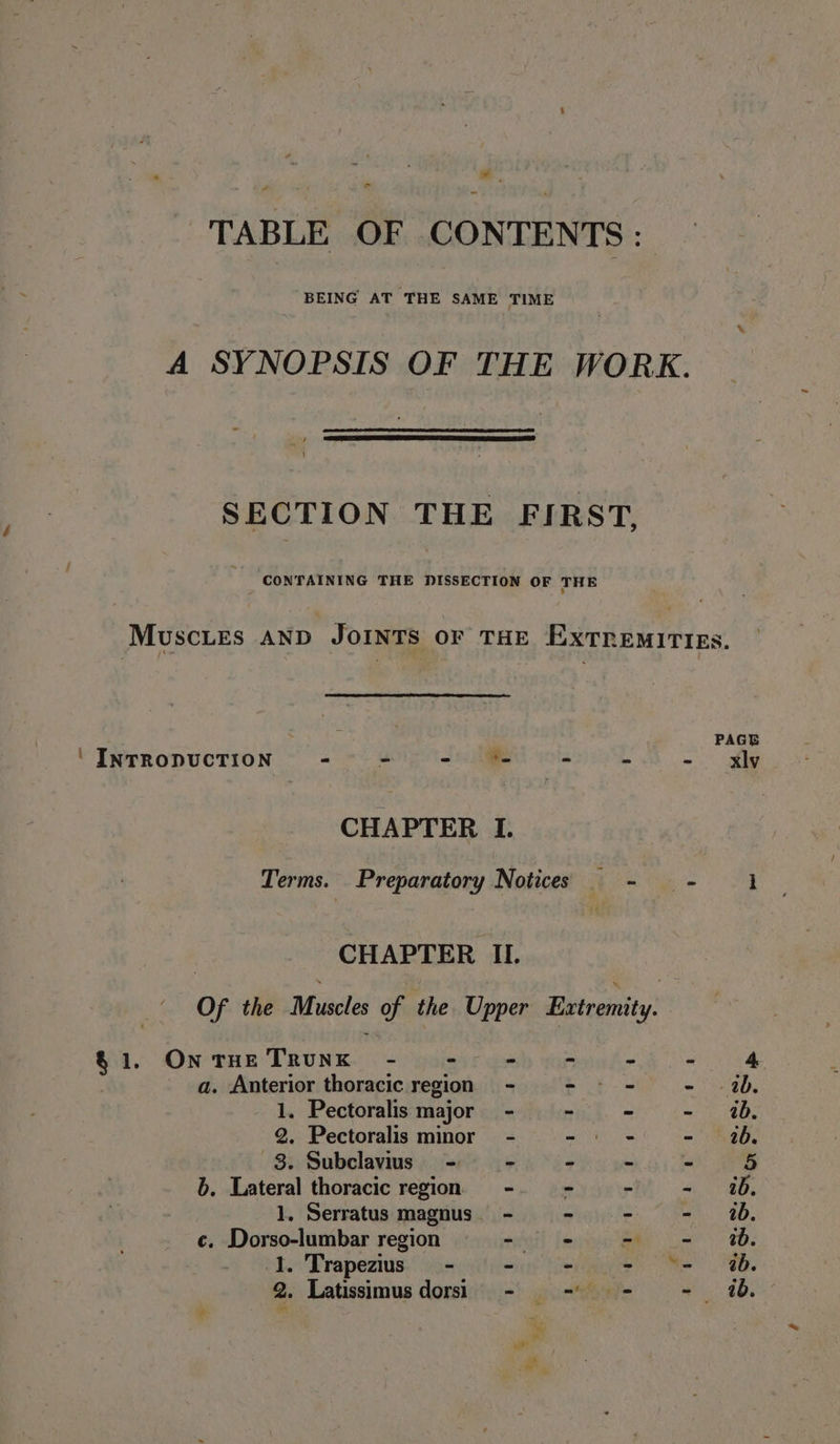 ad - TABLE OF CONTENTS: A SYNOPSIS OF THE WORK. SECTION THE FIRST. MuscLes AND JOINTS OF THE ExtremiITiEs. UPesonuciik - - - '- ~ - - Xxly CHAPTER I. Terms. Preparatory Notices - - 1 | CHAPTER II. Of the Muscles of the Upper Extremity: $1. Ontue Trunk - - - = + - &amp; a. Anterior thoracic region = - - - - 2b. 1. Pectoralis major - - - - 4%. 2. Pectoralis minor - - - - 16. 8. Subclavius - - - - > 5 b. Lateral thoracic region -9 - - =~ 26, 1, Serratus magnus. - wegiten:. ike 3D, ¢. Dorso-lumbar region Seal fee Bee Cae 8B. 1. Trapezius - - - - “= 4%.