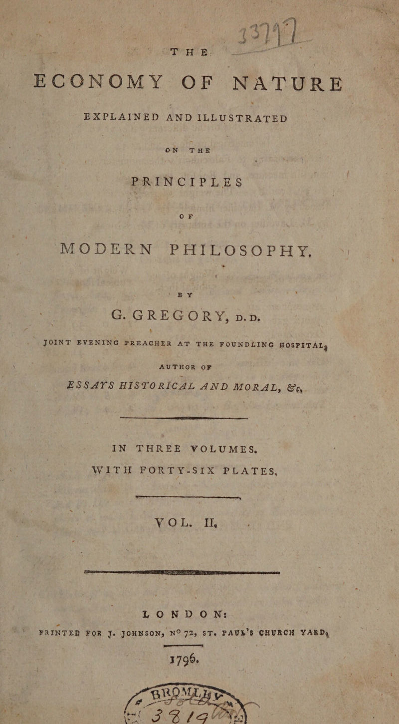 ECONOMY OF NATURE a. ee hAiwib ale tata cee ON THE PRINCIPLES OF MODERN PHILOSOPHY, © rir BS G. GREGORY, p.p. s JOINT EVENING PREACHER AT THE FOUNDLING HOSPITAL, AUTHOR OF ESSAYS HISTORICAL AND MORAL, &amp;o, IN THREE VOLUMES, WITH FORTY-SIX PLATES, LONDON: PRINTED FOR J. JOHNSON, NO 72, ST, PAUL'S CHURCH YARD,