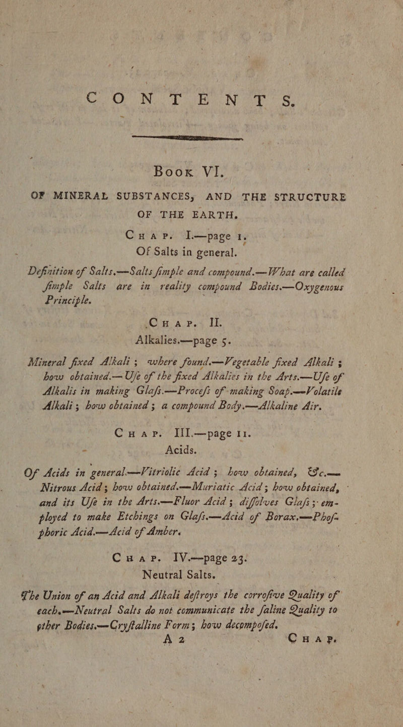 CON T BON eee ~ Book VI. OF MINERAL SUBSTANCES, AND THE STRUCTURE OF THE EARTH. Cuap. I—page 1. Of Salts in general. Definition of Salts.—Salts fimple and compound.—What are called Jimple Salts are in reality compound Bodies—Oxygenous Principle. Og apes LE Alkalies.—page 5. Mineral fixed Alkali ; where found. —Vegetable fixed Alkali ; how obtained.—U/e of the fixed Alkalies in the Arts.—Ufe of Alkalis in making Glafs.—Proce/s of making Soap.—-Volatile Alkali; how obtained ; a compound Body.—Alkaline Air. Cuap. IlI.—page 11. - Acids. Of Acids in general. —Vitriolic Acid ; how obtained, °S cme Nitrous Acid 3 how obtained.—Muriatic Acid; how obtained, and its Ufe in the Arts —Fluor Acid; di iffalves Glafi ;- em- ployed to make Etchings on Glafs.—Acid of Borax,—-Pho/- phoric Acid.—Acid of Amber. Cuap. IV.—page 23. Neutral Salts. The Union of an Acid and Alkali de aareys the corrofive olin of each—Neutral Salts do not communicate the Jaline Quality to gther Bodies—Cryftalline Form; how decompofed. A 2 CHaAp.