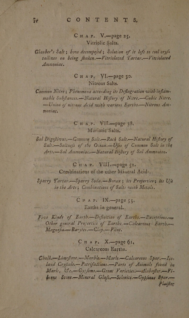 be oe J OR aa Cuap. V.—page 25. Vitriolic Salts. | Glauber’s Salt; bow decompofed ; ; Solution of it left to cool crys tallizes on being aie: —V/; str ielaied Lartar.—V itriqlated Ammoniac. CHa, VI.—page 30. A ‘Nitrous Salts. Common Nitre ; Parccmena attending its Deflagration with inflam- mable Subfiances.—Naiural Hiffory of Nitre.—Cubic Nitre. —Union of nitrous Acid with various Earths.—Nitrous din- MOnIAC. CH ap. “Vil—page 33: ~~ Mouriatic’Salts. Gal Digeftivus.—Ccommon Salt.—Rock Salt.—Natural Hifory of Salti—Saline/s of the Ocean. —Ujes of Common Salt in the Aris.——Sal Anmoniac.—Natural Hifory of Sal Ammoniac. C Harr. VIII.—-page Eq5\ _.. Combinations of the other Mineral Acids. Sparry Lartar.—Sparry Soda.—Borax ; its Properties; iss Uje jn the Arts; Combinations of Salts with Metals, CHAP. [X.—page 55 Earths in general. five Kinds of Earth. — Definition of Earths. —Lxceptionse ! Other general Profertics of Earths, ——Calcareous Earth. — Magnefia. —Baryies Freee — Flint. Cuar. X,—page Qt, Calcareous Earths. Chalk, —Limefione.—Marble.—Marle.—Calcareous Spar.—Ige- land Cryfials.— Petr ifaions. —Parts of Animals found in | Marle, Ge.—Gytfoms.—Great Varieties.—idlabafter —Fi- éreus Stone.—Mineral fer Ee —Cypfeous Spar.— Plaifter