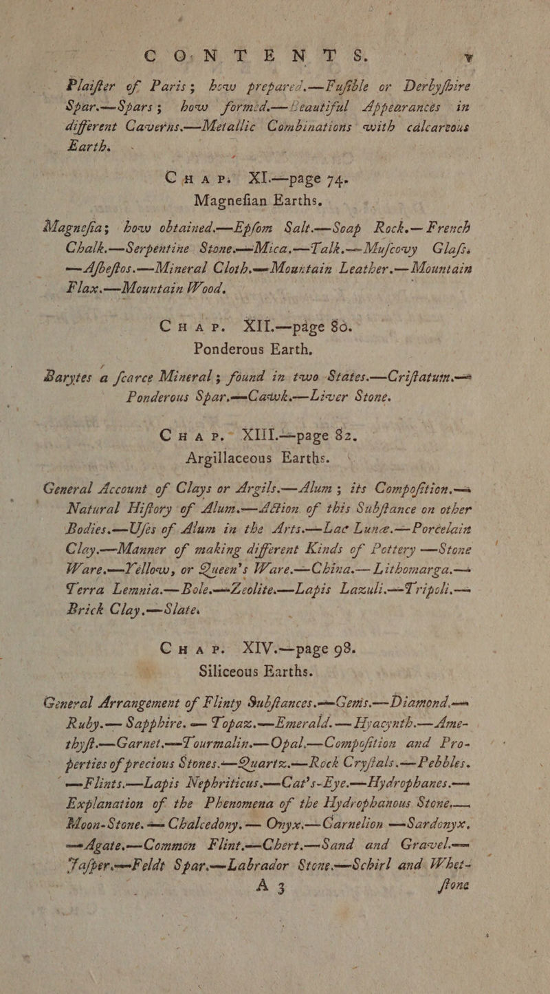 Plaifter of Paris; bsw prepare?.—Fuftole or Derbyfoire Spar.—Spars; how formid.—Leautiful Appearances in different Caveras. —Metallic Combinations with calcareous Earth. Cuarp. XI.—page 74. Magnefian Earths. Magnefia; bow obtained.—Epfom Salt.—Soap Rock.— French Chalk.—Serpentine Stone-—Mica,—Talk.—Mufeovy Glafr. —Afbeftos.—Mineral Cloth.—Mountain Leather. — Mountain Flax.—Mountain Wood. Cuar. XIt—page 80. Ponderous Earth. Barytes a fearce Mineral ; found in two States.—Crifatun— Ponderous Spar.—-Catwk.—Liver Stone. Cua p.~ XIlL—page 82. Argillaceous Earths. “Obata! Account of Clays or Argils.—<Alum ; its Compofition.— Natural Hiftory of Alum.— Aion. of this Subftance on other Bodies. —Ufes of Alum in the Arts—Lae Lune.—Poréelain Clay.—Manner of making different Kinds of Pottery —Stone Ware.—Yéllow, or Queen’s Ware.—China.— Lithomarga.— Terra Lemnia.—BoleZeolite—Lapis Lazuli—Tripoli.— Brick Clay.—Slate. Cuap. XIV.—page 98. Siliceous Earths. General Arrangement of Flinty Subftances.—Genis.—Diamond.— Ruby.— Sapphire. — Topax.—Emerald.— Hyacynth.—Ame- thy ft.—Garnet.—T ourmalin.—Opal.—Compofition and Pro- perties of precious Stones—Quartz.—Rock Cry/ials.—— Pebbles. (—Flints.—Lapis Nephriticus. —Cat’s-Eye.—Hydrophanes.— Explanation of the Phenomena of the Hydrophanous Stone,— Moon-Stone.+— Chalcedony. — Onyx.—Garnelion —Sardenyx. —Agate.—Common Flint-—Chert.—Sand and Gravel. JafpermF eldt Spar.—Labrador Stone—Schirl and Whet-  A 3 /tone