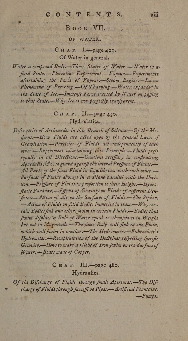 C/O;N- TERPS te .? or a te 1% oe : Rape Boox. VIL. ‘ OF WATER. al, Cuap. I—page 425. Of Water in general. Water a compound Body.—=-Three States of Water.— Water in a: fluid State.—F lorentine Experiment.—Vapour.— Experiments afcertaining the Force of Vapour.—Steam. Engineo—Icem Phenomena of Freexing.—Of Thawing.—W ater expanded i in the State of Ice.—Immenfe Force exerted by Water on paling ng . to that State.—Why Ice is not perfectly tranfparent. Cuap.. IIl.—page 450. Hydroftatics. Difcoveries of Archimedes in this Branch of Science —Of the Mo- deras. —How Fluids are aéted upon by the general Laws of Gravitation —Particles of Fluids act independently of each othero—Experiment afcertaining this Principle-—Fluids prefs egually in all Direcions.—Cautions neceffary in conftruGing Agueduls, Fc. to guard againft the lateral Preffure of Fluids.— All Parts of the fame Fluid in Equilibrium with each other.— Surfaces of Fluids always in a Plane parallel with the Hori- xon.—Preffure of Fluids in proportion to their Height.—Hydro- fratic Parddox.—EffrGs of Gravity on Fluids of different Den- fities. —Abtion of Air on the Surfaces of Fluids.—The Siphon. — Action of Fluids on folid Bodies immerfed in them.—W by cer- tain Bodies fink and others fwim in certain Fluids.— Bodies that frvim difplace’a Bulk of Water equal to themfelves in Weight but not in Magnitude.—The fame Body will fink in one Fluid, which will fwim in another.—The Hydrometer.—Fahrenheit’s Hydrometer.—Recapitulation of the Doétrines re/pecting /pecific Gravity.—How to make a Globe of Irow Juin on the Surface of W ater.—Boats made es Copper. Cuap. IlI.—page 480. Hydraulics, Of the Difebaree of Fluids through fmall Apertures.—The Dif- charge of F luids through Juccelfive PipesArtificial Fountains, ¢ —Pumpse