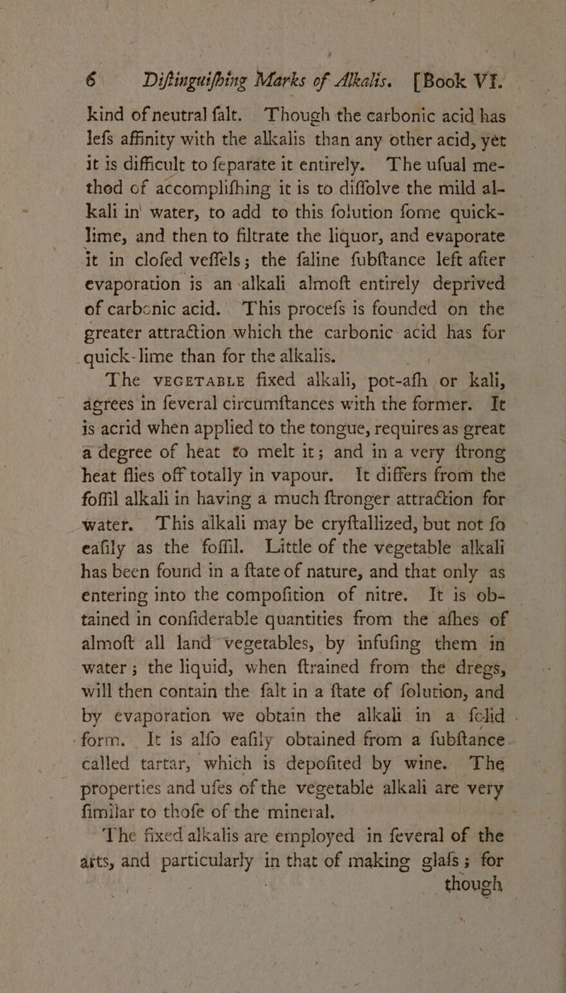 kind of neutral falt. Though the carbonic acid has lefs affinity with the alkalis than any other acid, yet it is difficult to feparate it entirely. The ufual me- thed of accomplifhing it is to diffolve the mild al- kali in' water, to add to this folution fome quick- lime, and then to filtrate the liquor, and evaporate evaporation is an alkali almoft entirely deprived of carbonic acid. This procefs is founded on the greater attraction which the carbonic acid has for quick-lime than for the alkalis. The vecerasie fixed alkali, pot-afh or kali, agrees in feveral circumftances with the former. It is acrid when applied to the tongue, requires as great a degree of heat to melt it; and in a very ftrong heat flies off totally in vapour. It differs from the foffil alkali in having a much ftronger attraction for water. This alkali may be cryftallized, but not fo eafily as the foffil. Little of the vegetable alkali has been found in a ftate of nature, and that only as entering into the compofition of nitre. It is ob- | tained in confiderable quantities from the afhes of almoft all land vegetables, by infufine them in water; the liquid, when ftrained from the dregs, will then contain the falt in a ftate of folution, and by evaporation we obtain the alkali in a fclid . -form. It 1s alfo eafily obtained from a fubftance called tartar, which is depofited by wine. The _ properties and ufes of the vegetable alkali are very fimilar to thofe of the mineral. | The fixed alkalis are employed in feveral of the adits, and Sedge anit in that of making glafs ; for ; though