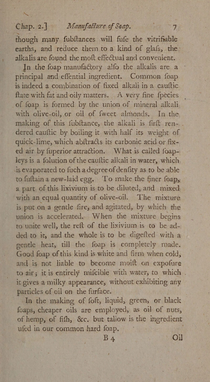 oa ; : Chap. 2.] i Manufatiure of Soap. ' 7 though many fubftances will fufe the vitrifiable earths, and reduce thern toa kind of glafs, the> alkalis are found the moft effectual and convenient. In the foap manufactory alfo the alkalis are a principal and effential ingredient. Common foap is indeed a combination of fixed alkali in a cauttic ftate with fat and oily matters... A very fine fpécies of foap is formed by the union of mineral alkali with olive-oil, or oil of {weet almonds. In the making of this fubftance, the alkali is fir ren-. dered cauftic by boiling it with half its weight of guick-lime, which abftracts its carbonic acid or fix- ed air by fuperior attraction. What is called foap- leys is a folution of the cauftic allcali in water, which is evaporated to fuch a degree of denfity as to be able to fuftain a new-laid egg. To make the finer foap, a part of this lixivium is to be diluted, and mixed with an equal quantity of olive-oil. The mixture 1S put ona gentle fire, and agitated, by which the union 1s ace léeatinl, When the mixture. begins to unite well, the reft of the lixivium is to be ad- ded to it, and the whole is to be digefted with a gentle heat, tll the foap is completely made. Good foap of this kind is white and firm when cold, and is not lable to become moift on expofure to air; itis entirely mifcible with water, to which . it gives a milky appearance, without exhibiting any particles of oil on the furface. | In the making of foft, liquid, green, or black {oaps, cheaper oils are employed, as oil of nuts, of hemp, of fifh, &amp;c. but tallow is the ingredient ufed in our common hard foap. Ba Ol