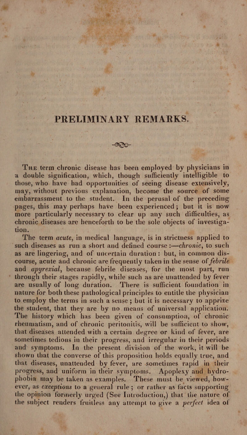 3? PRELIMINARY REMARKS. SOo- Tue term chronic disease has been employed: by physicians in a double ‘signification, which, though sufficiently intelligible to those, who have had opportunities of seeing disease extensively, may, without previous explanation, become the source of some embarrassment to the student. In the perusal of the preceding pages, this may perhaps have been experienced; but it is now more particularly necessary to clear up any such difficulties, as chronic diseases are henceforth to be the sole objects of investiga- tion. | The term acute, in medical language, is in strictness applied to ‘such diseases as run a short and defined course :—chronic, to such as are lingering, and of uncertain duration: but, in common dis- course, acute and chronic are frequently taken in the sense of febrile and apyrexial, because febrile diseases, for the most part, run * through their stages rapidly, while such as are unattended by fever are usually of Jong duration. There is sufficient foundation in nature for both these pathological principles to entitle the physician to employ the terms in such a sense ; but it is necessary to apprize the student, that they are by no means of universal application. The history which has been given of consumption, of chronic rheumatism, and of chronic peritonitis, will be sufficient to show, that diseases attended with a certain degree or kind of fever, are sometimes tedious in their progress, and irregular in their periods and symptoms. In the present division of the work, it will be shown that the converse of this proposition holds equally true, and that diseases, unattended by fever, are sometimes rapid in their progress, and uniform in their symptoms. Apoplexy and hydro- phobia may be taken as examples. These must be viewed, how- ever, as exceptions to a general rule; or rather as facts supporting the opinion formerly urged (See Introduction,) that’ the nature of the subject renders fruitless any attempt to give a perfect idea of