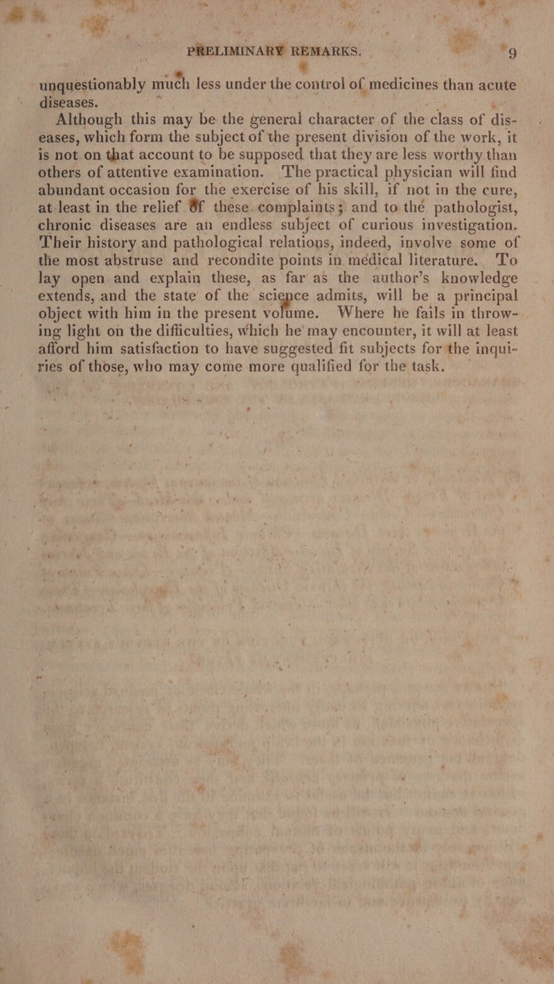 : me ay rai Ke ae = 7, uy . : ; . ” AY, ® j , ‘ ¢ PS - Ho iy %: ' we . p she. PRELIMINARY REMARKS. wr Wy unquestionably muc 1 less under the control of medicines than acute diseases. Although this may be the general character of the class of dig eases, which form the subject of the present division of the work, it is not on that account to be supposed that they are less wor thy. than others of attentive examination. The practical physician will find abundant occasion for the exercise of his skill, if not in the cure, at least in the relief 8f these. complaints ; and to thé pathologist, chronic diseases are an endless subject of curious investigation. Their history and pathological relations, indeed, involve some of the most abstruse and recondite points in, médical literature.. To lay open and explain these, as far as the author’s knowledge extends, and the state of the science admits, will be a principal object with him in the present volume. Where he fails in throw- ing light on the difficulties, which he’ may encounter, it will at least afford him satisfaction to have suggested fit subjects for the inqui- ries of those, who may come more qualified for the task. Si