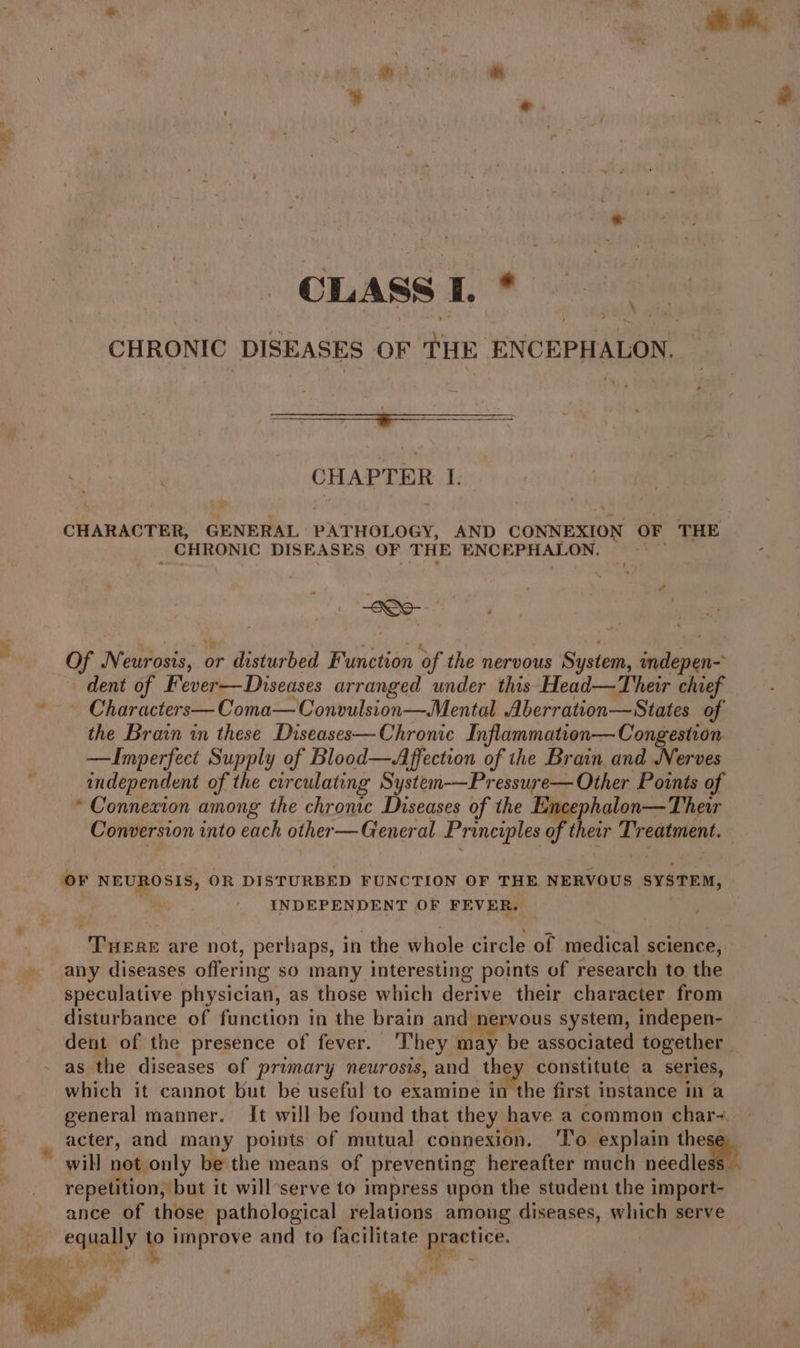 * ; * ¥ a ip CLASS L* ; CHRONIC DISEASES OF ae ENCEPHALON. CHAT Ean I: CHARACTER, GENERAL PATHOLOGY, AND CONNEXION OF THE CHRONIC DISEASES OF THE ENCEPHALON. . atk ; Of N eurosis, or disturbed Fincnip of the nervous System, jellies dent of Fever—Diseases arranged under this‘Head—Their chief *— Characters— Coma—Convulsion—Mental Aberration—States of the Brain in these Diseases—Chronic Inflammation— Congestion —Inmperfect Supply of Blood—Affection of the Brain. and Nerves independent of the circulating System-—Pressure— Other Points of * Connexion among the chronic Diseases of the Encephalon—Theu Conversion into each other— General Principles of their dade OF NEUROSIS, OR DISTURBED FUNCTION OF THE. NERVOUS SYSTEM, INDEPENDENT OF FEVER. “Turan are not, perhaps, in the whole circle of medical science, any diseases offering sO many interesting points of research to the speculative physician, as those which derive their character from disturbance of function in the brain and nervous system, indepen- dent of the presence of fever. ‘They may be associated together as the diseases of primary neurosis, and the constitute a series, which it cannot but be useful to examine in the first instance in a general manner. It will be found that they | have a common char-~. acter, and many points of mutual connexion. 'To explain the will not only be the means of preventing hereafter much needlewttt repetition, but it will-serve to impress upon the student the import- ance of those pathological relations among diseases, which serve equally io improve and to facilitate practice.