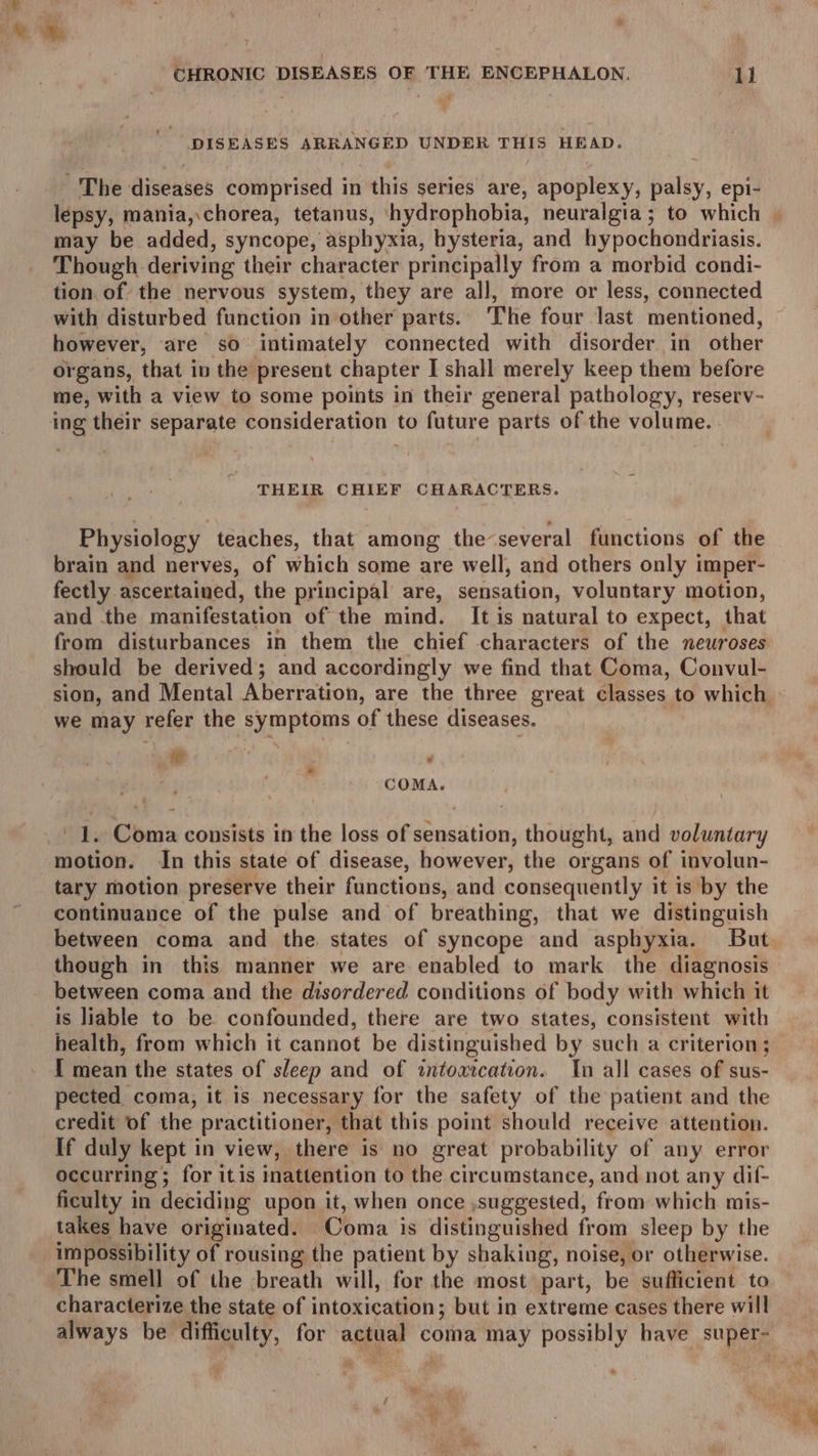 “DISEASES ARRANGED UNDER THES HEAD. The diseases comprised in this series are, apoplexy, palsy, epi- lépsy, mania,.chorea, tetanus, hydrophobia, neuralgia; to which may be added, syncope, asphyxia, hysteria, and hypochondriasis. Though deriving their character principally from a morbid condi- tion of the nervous system, they are all, more or less, connected with disturbed function in other parts. The four last mentioned, however, are sO intimately connected with disorder. in other organs, that in the present chapter I shall merely keep them before me, with a view to some points in their general pathology, reserv- ing their separate consideration to future parts of the volume. THEIR CHIEF CH RRS U RES: Physiology teaches, that among the several functions of the brain and nerves, of which some are well, and others only imper- fectly ascertained, the principal are, sensation, voluntary motion, and -the manifestation of the mind. It is natural to expect, that from disturbances in them the chief characters of the neuroses should be derived; and accordingly we find that Coma, Convul- we may refer the symptoms of these diseases. ro err. ‘ COMA. 1. Coma consists in the loss of sensation, thought, and voluntary motion. In this state of disease, however, the organs of involun- tary motion preserve their functions, and consequently it is by the continuance of the pulse and of breathing, that we distinguish though in this manner we are enabled to mark the diagnosis between coma and the disordered conditions of body with which it is liable to be confounded, there are two states, consistent with health, from which it cannot be distinguished by such a criterion ‘ { mean the states of sleep and of intoaication. In all cases of sus- pected coma, it is necessary for the safety of the patient and the credit of the practitioner, that this point should receive attention. If duly kept in view, there is no great probability of any error occurring ; for itis inattention to the circumstance, and not any dif- ficulty in deciding upon it, when once ,suggested, from which mis- takes have originated. Coma is distinguished from sleep by the impossibility of rousing the patient by shaking, noise, or otherwise. The smell of the breath will, for the most part, be sufficient to characterize the state of intoxication; but in extreme cases there will always be difficulty, for ages coma may possibly have ee: