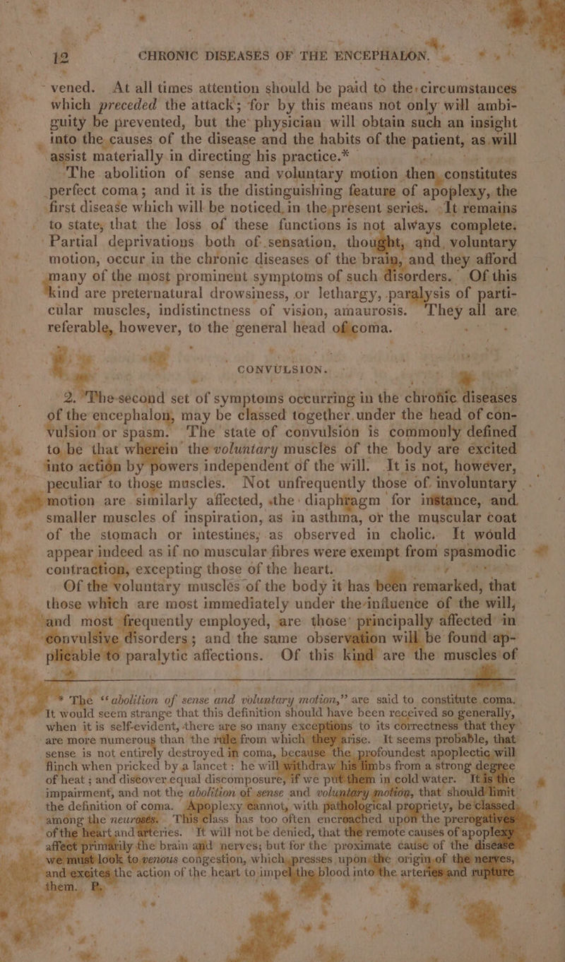 a vened. At all times attention should be paid to diecirounsatabill ; which preceded the attack; for by this means not only will ambi- guity be prevented, but the: physician will obtain such an insight , into the causes of the disease and the habits of the patients as will assist materially.i in directing his practice.* ‘The abolition of sense and voluntary motion then, constitutes perfect coma; and it is the distinguishing feature of apoplexy, the first disease which will be noticed, in the,present series. )It remains — to state, that the loss of these functions is no always complete. Partial deprivations both of: sensation, thou ye and, voluntary motion, occur ia the chronic diseases of the braig, and they afford a af the most prominent symptoms of such di orders. | _Of this ind are preternatural drowsiness, or lethargy, . paralysis of parti- a cular muscles, indistinctness of vision, amaurosis. ‘They all are _ referable, however, to the general head oferta. : emis ; % le “ . ‘ e.4 oe - . : ts cl Vt CONVULSION. RY: 2. The- second set of symptoms occurring in she cht inten puial FA encephalon, may be classed together.under the head of con- ulsion or spasm. The state of convulsion is commonly defined : to. be that wherein’ the voluntary muscles of the body are ‘excited into ac ion by powers independent of the will. It is not, however, | _peculiar: to those muscles. Not unfrequently those of, involuntary e ; otion are. similarly affected, «the diaphtagm _ for instance, and. i smaller muscles of inspiration, as in asthma, or the muscular coat » of the stomach or intestines; as observed in cholic. It would yey appear indeed as if no muscular fibres were exempt from ig i vt '. contraction, excepting those of the heart. i Of dtc lintey musclés of the body it has nden’ ‘epadur eed that +». those which are most immediately under the-influence of the will, ‘and most frequently employed, are those’ pri cipally affected’ in ion will be found ap- , --€0 ie sorders ; and the same observat ee liable paralytic affections. Of this kind are the muscles of in, | “The «¢ abolition of sense and volumtars ‘y motion,” are said to constitute coma. &gt; ; fy It would scem strange that this definition should have been re ed so generally, ~ when it is self-evident, there i so many exceptions to its correctness that i ‘ ~. are more numerous than the r from which Farise. It seems probable, t 4 sense is not entirely destroyed in coma, because the pr pioundsas apoplecti il wit ata | * ' flinch when pricked bya lancet : he wil v his li of heat ; and discover equal discomposure, we put then F impairment, and not the abolition of sense and volun ». the definition of coma. a: -eannot, with path among th uroses. ass has too often encre teries. YI} not ei denied, that ne ok Levins naMee ata: shia resses uponythe origi fe action of the heart to. ear into the arte «