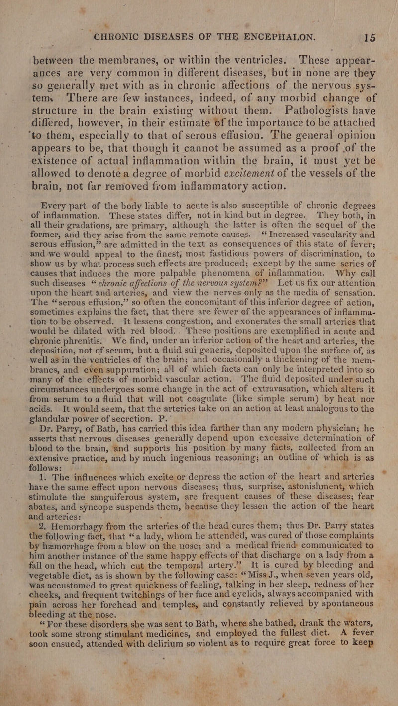 t - CHRONIC DISEASES OF THE ENCEPHALON. 15 between the membranes, or within the ventricles. These appear- ances are very common in different diseases, but in none are they so generally met with as in chronic affections of the nervous sys- tem. ‘There are few instances, indeed, of any morbid change of structure in the brain. existing without them. Pathologists have differed, however, in their estimate of the importance to be attached appears to be, that though it cannot be assumed as a proof .of the existence of actual inflammation within the brain, it must yet be allowed to denote a degree of morbid excitement of the vessels of the brain, not far removed from inflammatory action. Every part of the body liable to acute is also susceptible of chronic degrees of inflanmation. These states differ, not in kind but in degree. They both, in all their gradations, are primary, although the latter is often the sequel of the former, and they arise from the same remote causes. ‘‘ Increased vascularity and serous effusion,’’ are admitted in the text as consequences of this state of fever; and we would appeal to the finest; most fastidious powers of discrimination, to show us by what process such effects are produced; except by the same series of causes that induces the more palpable phenomena of inflammation. Why call such diseases “ chronic affections of the nervous system?” Let us fix our attention upon the heart and arteries, and view the nerves only as the media of sensation. The “serous effusion,” so often the concomitant of this inferior degree of action, sometimes explains the fact, that there are fewer of the appearances of inflamma- tion to be observed. It lessens congestion, and exonerates the small arteries that would be dilated with red blood.. These positions are exemplified in acute and chronic phrenitis. We find, under an inferior action of the heart and arteries, the deposition, not of serum, but a fluid sui generis, deposited upon the surface of, as well as in the ventricles of the brain; ‘and occasionally a thickening of the mem- branes, and even suppuration; all of which facts can only be interpreted into so many of the effects of morbid vascular action. The fluid deposited under such circumstances undergoes some change in the act of extravasation, which alters it from serum to a fluid that will not coagulate (like simple serum) by heat nor acids. It would seem, that the arteries take on an action at least analogous to the glandular power of secretion. P.° Dr. Parry, of Bath, has carried this idea farther than any modern physician; he asserts that nervous diseases generally depend upon excessive determination of blood to the brain, and supports his position by many facts, collected from an extensive practice, and by much ingenious reasoning; an outline of which is as follows: | Me 1. The influences which excite or depress the action of the heart and arteries have the same effect upon nervous diseases; thus, surprise, astonishment, which stimulate the sanguiferous system, are frequent causes of these diseases; fear abates, and syncope suspends them, because they lessen the action of the heart and arteries: . ; 2. Hemorrhagy from the arteries of the head cures them; thus Dr. Parry states the following fact, that “a lady, whom he attended, was cured of those complaints by hemorrhage from a blow on the nose; and a medical friend communicated to fall on the head, which cut the temporal artery.” It is cured by bleeding and vegetable dict, as is shown by the following case: “ Miss J., when seven years old, was accustomed to great quickness of feeling, talking in her sleep, redness of her cheeks, and frequent twitchings of her face and eyelids, always accompanied with pain across her forehead and temples, and constantly relieved by spontaneous | bleeding at the nose. ie” “For these disorders she was sent to Bath, where she bathed, drank the waters, took some strong stimulant medicines, and employed the fullest diet. A fever soon ensued, attended with delirium so violent as to require great force to keep *