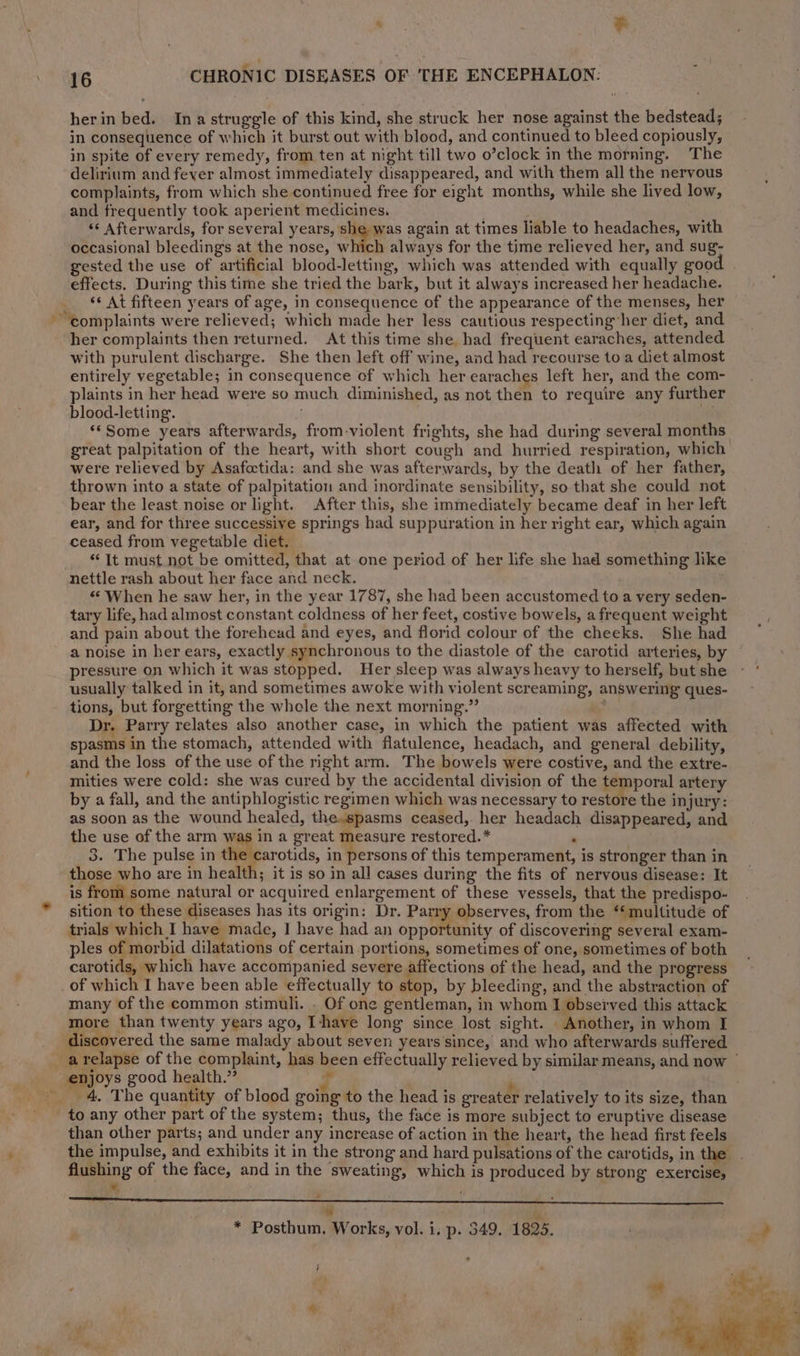 -* ’ 16 CHRONIC DISEASES OF 'THE ENCEPHALON: herin bed. Ina struggle of this kind, she struck her nose against the bedstead; in consequence of which it burst out with blood, and continued to bleed copiously, in spite of every remedy, from ten at night till two o’clock in the morning. The delirium and feyer almost immediately disappeared, and with them all the nervous complaints, from which she continued free for eight months, while she lived low, and frequently took aperient medicines. ' : <* Afterwards, for several years, she was again at times liable to headaches, with occasional bleeding’s at the nose, which always for the time relieved her, and sug- gested the use of artificial blood-letting, which was attended with equally good effects. During this time she tried the bark, but it always increased her headache. <* At fifteen years of age, in consequence of the appearance of the menses, her her complaints then returned. At this time she had frequent earaches, attended with purulent discharge. She then left off wine, and had recourse to a diet almost entirely vegetable; in consequence of which her earaches left her, and the com- plaints in her head were so much diminished, as not then to require any further blood-letting. ; ay ‘‘Some years afterwards, from-violent frights, she had during several months great palpitation of the heart, with short cough and hurried respiration, which’ were relieved by Asafoctida: and she was afterwards, by the death of her father, thrown into a state of palpitation and inordinate sensibility, so that she could not bear the least.noise or light. After this, she immediately became deaf in her left ear, and for three successive springs had suppuration in her right ear, which again ceased from vegetable diet. “It must not be omitted, that at one period of her life she had something like nettle rash about her face and neck. . “When he saw her, in the year 1787, she had been accustomed to a very seden- tary life, had almost constant coldness of her feet, costive bowels, a frequent weight and pain about the forehead and eyes, and florid colour of the cheeks. She had a noise in her ears, exactly synchronous to the diastole of the carotid arteries, by pressure on which it was stopped. Her sleep was always heavy to herself, but she usually talked in it, and sometimes awoke with violent screaming, answering ques- tions, but forgetting the whole the next morning.” ~~ Dr. Parry relates also another case, in which the patient was affected with spasms in the stomach, attended with flatulence, headach, and general debility, and the loss of the use of the right arm. The bowels were costive, and the extre- mities were cold: she was cured by the accidental division of the temporal artery by a fall, and the antiphlogistic regimen which was necessary to restore the injury: as soon as the wound healed, the-spasms ceased, her headach disappeared, and the use of the arm was in a great measure restored.* : 3. The pulse in the carotids, aha of this temperament, is stronger than in those who are in health; it is so in all cases during the fits of nervous disease: It is from some natural or acquired enlargement of these vessels, that the predispo- sition to these diseases has its origin: Dr. Parry observes, from the ‘multitude of trials which I have made, | have had an opneninity of discovering several exam- ples of morbid dilatations of certain portions, sometimes of one, sometimes of both carotids, which have accompanied severe affections of the head, and the progress many of the common stimuli. . Of one gentleman, in whom I observed this attack more than twenty years ago, I-+have long since lost sight. Another, in whom I discovered the same malady about seven years’since, and who afterwards suffered enjoys good health.” E ‘ 4, The quantity of blood going to the head is greater relatively to its size, than than other parts; and under any increase of action in the heart, the head first feels the impulse, and exhibits it in the strong and hard pulsations of the carotids, in the . flushing of the face, and in the sweating, which is produced by strong exercise, ©, f} ‘ ¥ “ he * Posthum,. Works, vol. i, p. 349. 1825. ; /