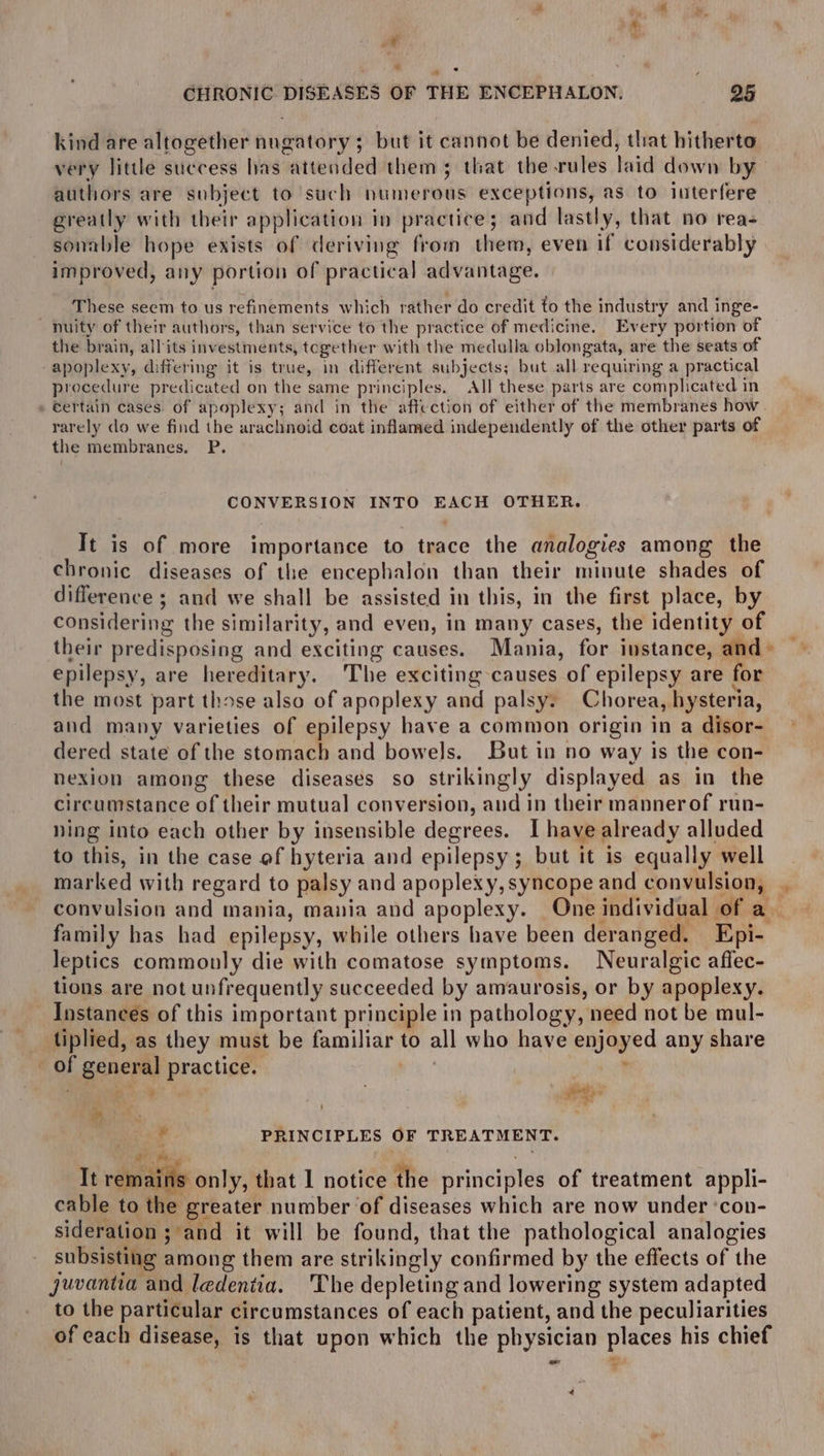 * « CHRONIC DISEASES OF THE ENCEPHALON. 95 kind are altogether nugatory; but it cannot be denied, that hitherto very little success has attended them; that the rules laid down by — authors are subject to such numerous exceptions, as to luterfere greatly with their application in practice; and lastly, that no reas sonable hope exists of deriving from them, even if considerably improved, any portion of practical advantage. _ These seem to us refinements which rather do credit to the industry and inge- nuity of their authors, than service to the practice of medicine. Every portion of the brain, all its investments, together with the medulla oblongata, are the seats of apoplexy, differing it is true, in different subjects; but all requiring a practical procedure predicated on the same principles. All these parts are complicated in eertain cases. of apoplexy; and in the affection of either of the membranes how rarely do we find the arachnoid coat inflamed independently of the other parts of the membranes. P. CONVERSION INTO EACH OTHER. It is of more importance to trace the analogies among the chronic diseases of the encephalon than their minute shades of difference ; and we shall be assisted in this, in the first place, by considering the similarity, and even, in many cases, the identity of their predisposing and exciting causes. Mania, for instance, and» epilepsy, are hereditary. The exciting causes of epilepsy are for the most part those also of apoplexy and palsy: Chorea, hysteria, and many varieties of epilepsy have a common origin in a disor- dered state of the stomach and bowels. but in no way is the con- nexion among these diseases so strikingly displayed as in the circumstance of their mutual conversion, and in their mannerof run- ning into each other by insensible degrees. I have already alluded to this, in the case of hyteria and epilepsy; but it is equally well marked with regard to palsy and apoplexy,syncope and convulsion, . convulsion and mania, mania and apoplexy. One individual of a family has had epilepsy, while others have been deranged. Epi- leptics commonly die with comatose symptoms. Neuralgic affec- tions are not unfrequently succeeded by amaurosis, or by apoplexy. Instances of this important principle in pathology, need not be mul- tiplied, as they must be familiar to all who have enjoyed any share of general practice. : ’ bo a . 1 a ‘a an uf PRINCIPLES OF TREATMENT. - arm It remains only, that I notice the principles of treatment appli- cable to the greater number ‘of diseases which are now under ‘con- sideration ; and it will be found, that the pathological analogies subsisting among them are strikingly confirmed by the effects of the juvantia and ledentia. The depleting and lowering system adapted to the particular circumstances of each patient, and the peculiarities of each disease, is that upon which the physician places his chief @