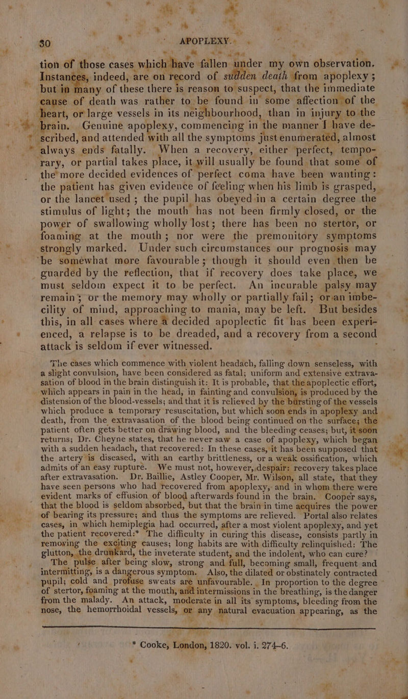 . es tl 7 80 Be. *.. APOPLEXY: «4 Jeno i ‘ a ah ie, Ma ele m ] nad es tion of those cases which have fallen 1 peer my own observation. Instances, indeed, are on record of wall en death from apoplexy ; but in many of these there is reason to suspect, that the immediate cause of death was rather to be found in some affection of the. | heart, or large vessels in its neighbourhood, than in injury to the ~~ brain. (Genuine apoplexy, commencing in the manner I have de- * scribed, and attended with all the symptoms just enumerated, almost -* always ends fatally. When a recovery, either perfect, tempo- ‘rary, or partial takes place, it will usually be found that some of the’more decided evidences of: perfect coma have been wanting: the patient has given evidence of feeling when his limb is grasped, | or the lancet used ; the pupil has obeyed in a certain degree the stimulus of light; the mouth has not been firmly closed, or the power of swallowing wholly lost; there has been no stertor, or foaming at the mouth; nor were the premonitory symptoms strongly marked. Under such circumstances our prognosis may ‘be somewhat more favourable; though it should even then be _ guarded by the reflection, that if reeovery does take place, we must. seldoim expect it to be perfect. An incurable palsy may remain; or the memory may wholly or partially fail; oran imbe- cility of mind, approaching to mania, may be left. But besides this, in all cases where @ decided apoplectic fit has been experi- enced, a relapse is to be dreaded, and a recovery from a second attack is seldom if ever witnessed. . : ry The cases which commence with violent headach, falling down senseless, with a slight convulsion, have been considered as fatal; uniform and extensive extrava- sation of blood in the brain distinguish it: It is probable, that the apoplectic effort, _ which appears in pain in the head, in fainting and convulsion, is produced by the distension of the blood-vessels; and that it is relieved by the b ‘sting of the vessels which produce a temporary resuscitation, but which soon ends in apoplexy and death, from the extravasation of the blood being continued on the surface; the patient often gets better on drawing blood, and the bleeding ceases; but, dutiin returns; Dr. Cheyne states, that he never saw a case of apoplexy, which began with a sudden headach, that recovered: In these cases, it has been supposed that the artery is diseased, with an earthy brittleness, or a weak ossification, which admits of an easy rupturé. We must not, however, despair: recovery takes place after extravasation. Dr. Baillie, Astley Cooper, Mr. Wilson, all state, that they have seen persons who had recovered from apoplexy, and in whom there were evident marks of effusion of blood afterwards found in the brain. Cooper says, that the blood is seldom absorbed, but that the brain in time acquires the power of bearing its pressure; and thus the symptoms are relieved. Portal also relates cases, in which hemiplegia had occurred, after a most violent apoplexy, and yet the patient recovered:* The difficulty in curing this disease, consists partly in removing the exciting causes; long habits are with difficulty relinquished: The glutton, the drunkard, the inveterate student, and the indolent, who can cure? — The pulse. after being slow, strong and full, becoming small, frequent and intermitting, is a dangerous symptom. Also, the dilated or obstinately contracted pupil; cold and profuse sweats are unfavourable. . In proportion to the degree ~ of stertor, foaming at the mouth, and intermissions in the breathing, is the danger from the malady. An attack, moderate in all its symptoms, bleeding from the nose, the hemorrhoidal vessels, or any eral evacuation appearing, as the ig ie ” ryt * Cooke, London, 1820. vol. i. 274-6. ~~ ' . 2 &gt; rn ‘