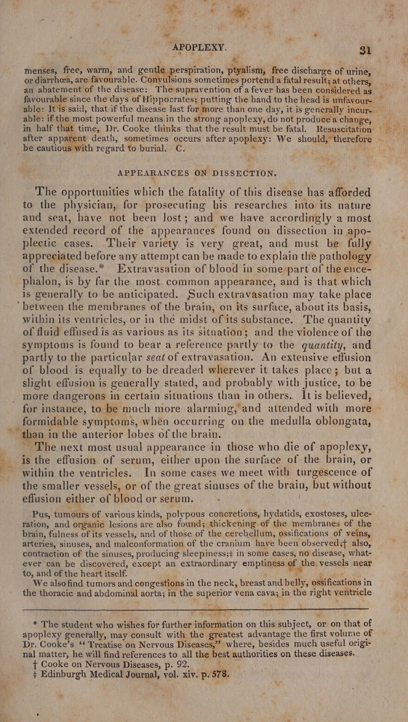 ms menses, fiee, warm, and gentle perspiration, ptyalism, free discharge of urine, or diarrheea, are favourable. Convulsions sometimes portend a fatal result; at others, an abatement of the disease: Thesuprayention of a fever has been considered as favourable since the days of Hippocrates; putting the hand to the head is unfavour- ~ able: It is said, that if the disease last for more than one day, it is generally incur. able: if the most powerful means in the strong apoplexy, do not produceachange, in half that time, Dr. Cooke thinks that the result must be fatal. Resuscitation = after apparent death, sometimes occurs after apoplexy: We should,*therefore - _be cautious with regard to burial. C. . | APPEARANCES ON DISSECTION. The opportunities which the fatality of this disease has afforded to the physician, for prosecuting his researches into its nature -and seat, have not been Jost; and we have accordingly a most extended record of the appearances found on dissection. in apo- plectic cases. ‘Their variety is very great, and must be fully appreciated before any attempt can be made to explain the pathology of the disease.* Extravasation of blood in some:part of the ence- phalon, is by far the most common appearance, and is that which is generally to be anticipated. Such extravasation may take place ‘between the membranes of the brain, on its surface, about its basis, within its ventricles, or in the midst of its substance. The quantity of fluid effused is as various as its situation; and the violence of the symptoms is found to bear a reference partly to the quantity, and partly to the particular seat of extravasation. An extensive effusion of blood is equally to be dreaded wherever it takes place; buta slight effusion is generally stated, and probably with justice, to be more dangerous in certain situations than in others. It is believed, for instance, to be much more alarming, and attended with more formidable symptoms, when occurring on the medulla oblongata, ~~ than in the anterior lobes of the brain. ~ The next most usual appearance in those who die of apoplexy, isthe effusion of serum, either upon the surface of the brain, or - within the ventricles. In some cases we meet with turgescence of the smaller vessels, or of the great sinuses of the brain, but without effusion either of blood or serum. : . Pus, tumours of various kinds, polypous concretions, hydatids, exostoses, ulce- ration, and organic lesions are also found; thickening of the membranes of the brain, fulness of its vessels, and of those of the cerebellum, ossifications of veins, arteries, sinuses, and malconformation of the cranium have been observed;f also, contraction of the sinuses, producing sleepiness;+ in some cases, no disease, what- ever can be discovered, except an extraordinary emptiness of the, vessels near to, and of the heart itself. ‘ We alsofind tumors and congestions in the neck, breast and belly, ossifications in the thoracic and abdominal aorta; in the superior vena cava; in the right ventricle * The student who wishes for further information on this subject, or on that of apoplexy generally, may consult with the greatest advantage the first volume of Dr. Cooke’s ‘* Treatise on Nervous Diseases,” where, besides much useful origi- nal matter, he will find references to all the best authorities on these diseases. ¢ Cooke on Nervous Diseases, p. 92. ° ¢ Edinburgh Medical Journal, vol. xiv. p. 578.