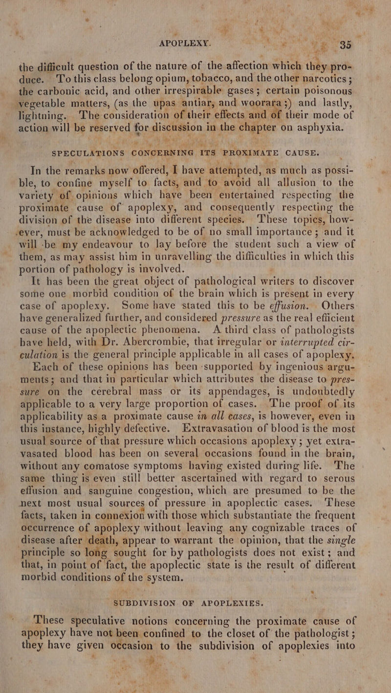 , 4 r . : he ‘if 4 4:8 the difficult question of the nature of the affection which they pro- duce. To this class belong opium, tobacco, and the other narcotics ; the carbonic acid, and other irrespirable gases; certain poisonous vegetable matters, (as the upas antiar, and wanna 3) and lastly, lightning. The consideration of their effects and of their mode of action will be reserved for discussion in the chapter on asphyxia. , a “ 4 % A SPECULATIONS CONCERNING ITS PROXIMATE CAUSE. _ In the remarks now offered, I have attempted, as much as possi- ble, to confine myself to facts, and to avoid all allusion ‘to the variety of opinions which have been entertained respecting the division of the disease into different species. ‘These topics, how- -eyer, must be acknowledged to be of no small importance ; and it will -be my endeavour to lay before the student such a view of them, as may assist him in unravelling the difficulties in which this portion of pathology is involved. ; It has been the great object of pathological writers to discover some one morbid condition of the brain which is present in every case of apoplexy. ‘Some have stated this to be effusion. Others have generalized further, and considered pressure as the real efficient cause of the apoplectic phenomena. A third class of pathologists have held, with Dr. Abercrombie, that irregular or interrupted cir- culation is the general principle applicable in all cases of apoplexy, Each of these opinions has been ‘supported by ingenious argu- ments; and that in particular which attributes the disease to pres- sure on the cerebral mass or its appendages, is undoubtedly applicable to a very large proportion of cases. ‘I'he proof of its applicability as a proximate cause in all cases, is however, even in this instance, highly defective. EXxtravasation of blood is the most usual source of that pressure which occasions apoplexy ; yet extra- vasated blood has been on several occasions found in the brain, without any comatose symptoms having existed during life. The same thing is even still better ascertained with regard to serous effusion and sanguine congestion, which are presumed to be the next most usual sources of pressure in apoplectic cases. ‘These facts, taken in connexion with those which substantiate the frequent occurrence of apoplexy without leaving any cognizable traces of disease after death, appear to warrant the opinion, that the single principle so long sought for by pathologists does not exist; and that, in point of fact, the apoplectic state is the result of different morbid conditions of the system. SUBDIVISION. OF APOPLEXIES. These speculative notions concerning the proximate cause of apoplexy have not been confined to the closet of the pathologist ; they have given occasion to the subdivision of apoplexies into * ‘ ee f a a = ae & ; be ’ te