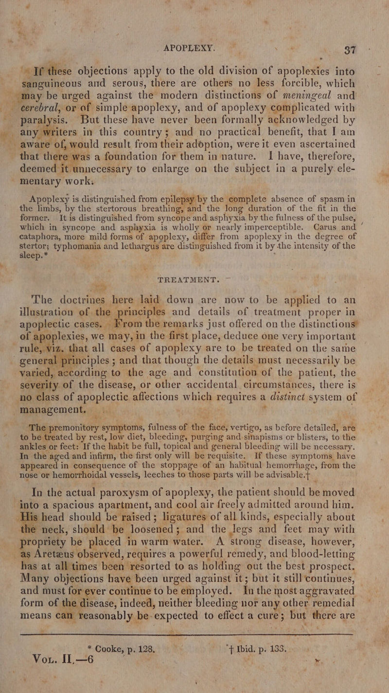 ‘* If these objections apply to the old division of apoplexies into sanguineous aid serous, there are others no less forcible, which ra ' paralysis. But these have never been formally acknowledged by anyiititers in this country; and no practical benefit, that J am that there was a foundation for them in nature. I have, therefore, deemed it unnecessary to enlarge on the subject in a purely ele- mentary work. | Apoplexy is distinguished from epilepsy by the complete absence of spasm in the limbs, by the stertorous breathing, and the long duration of the fit in the former. It is distinguished from syncope and asphyxia by the fulness of the pulse, which in syncope and asphyxia is wholly or nearly imperceptible. Carus and ‘ cataphora, more mild forms of apoplexy, differ from apoplexy in the degree of stertor; typhomania and lethargus are distinguished from it by the intensity of the sleep.* , TREATMENT. sd The doctrines here laid down are now to be applied to an illustration of the — rinciples and details of treatment proper in apoplectic cases. From the remarks just offered on the distinctions’ of apoplexies, we may, in the first place, deduce one very important varied, according to the age and constitution of the patient, the severity of the disease, or other accidental. circumstances, there is no class of apoplectic affections which requires a distinct system of ie. arpa symptoms, fulness of the face, vertigo, as before detailed, are to be treated by rest, low diet, bleeding, purging and-sinapisms or blisters, to the ankles or feet: If the habit be full, topical and general bleeding will be necessary. In the aged and infirm, the first only will be requisite. If these symptoms have appeared in consequence of the stoppage of an habitual hemorrhage, from the nose or hemorrhoidal vessels, leeches to those parts will be advisable.t In the actual paroxysm of apoplexy, the patient should be moved into a spacious apartment, and cool air freely admitted around him. His head should be raised; ligatures of all kinds, especially about the neck, should be loosened; and the Jegs and feet may with “shige a be placed in warm water. A strong disease, however, as Areteus observed, requires a powerful remedy, and blood-letting has at all times been resorted to as holding out the best prospect. Many objections have been urged against it; but it still continues, — and must for ever continue to be employed. In the most aggravated form “aor indeed, neither bleeding nor any other remedial n reasonably be-expected to effect a cure; but there are means C *Cooke,p.128, °° =—S~Ss«f Ii. p, 133. Vou. II —6 F r ‘ -