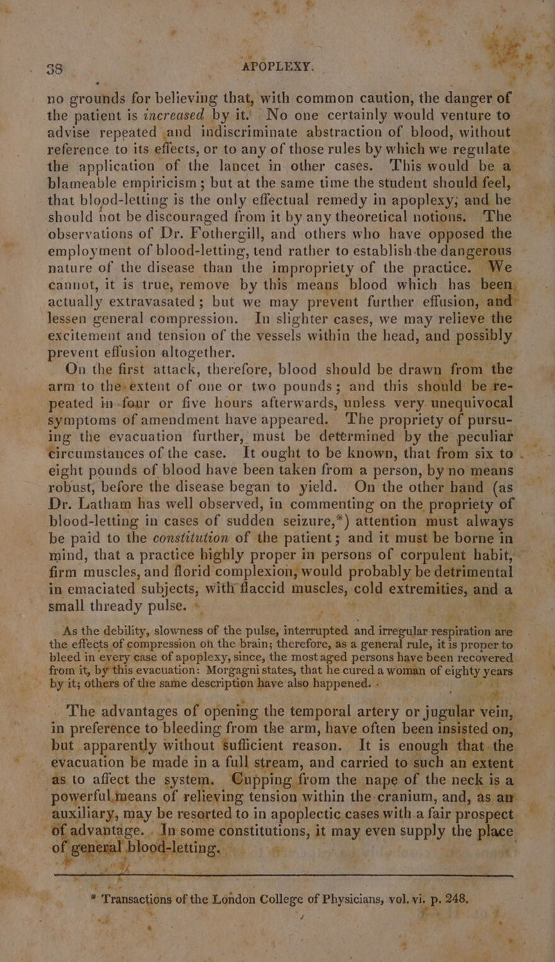 id 33 ‘APOPLEXY. no grounds for believing that, with common caution, the danger of advise repeated and indiscriminate abstraction of blood, without reference to its effects, or to any of those rules by which we ‘regulate. the application of the lancet. in. other cases. ‘This’ would be a blameable empiricism ; but at the same time the student should feel, should not be discouraged from it by any theoretical notions. The observations of Dr. Fothergill, and others who have opposed the employment of blood-letting, tend rather to establish-the. dangerous nature of the disease than the impropriety of the practice. We cannot, it is true, remove by this means blood which has beam actually extravasated; but we may prevent further effusion, a excitement and tension of the vessels within the head, and possibly, prevent effusion altogether. On the first attack, therefore, blood should be drawn from the arm to the extent of one or two pounds; and this should be re- peated in -four or five hours afterwards, unless very. unequivocal symptoms of amendment have appeared. ‘The propriety of pursu- ing the evacuation further,’ must be determined by the peculiar Circumstances of the case. It ought to be known, that from six to eight pounds of blood have been taken from a person, by no means robust, before the disease began to yield. On the other hand (as Dr. Latham has well observed, in commenting on the propriety of be paid to the constitution of the patient; and it must be borne in firm riuseled. and florid complexion, would probably be detrimental | in emaciated subjects, with flaccid muscles, cold extremities, and a small thready pulse. » + Ts Fae ane 4) 4 As the debility, slowness of the pulse, interrupted and irregular respiration are the effects of compression on the brain; therefore, as a general rule, it is proper to bleed in ey very case of apoplexy, since; the most aged persons have been recovered from it, by this evacuation: Morgagni states, that he cured a woman of eighty years by it; others of the same description have also happened.- | iv be . The advantages of opening the temporal artery or jugular vein, in preference to bleeding from the arm, have often been 1 insisted on, but apparently without sufficient reason. It is enough 1 t the evacuation be made ina full stream, and carried to’ such an extent as to affect the system. Cupping from the nape of the neck i Is a ‘powerful means of relieving tension within the-cranium, and, as am TENE any may be resorted to in apoplectic cases with a fair prospect pbvaptaae.&lt; ay - In some constitutions, it may even supply | the place. oO fi sephel Pe 2 =: , gt