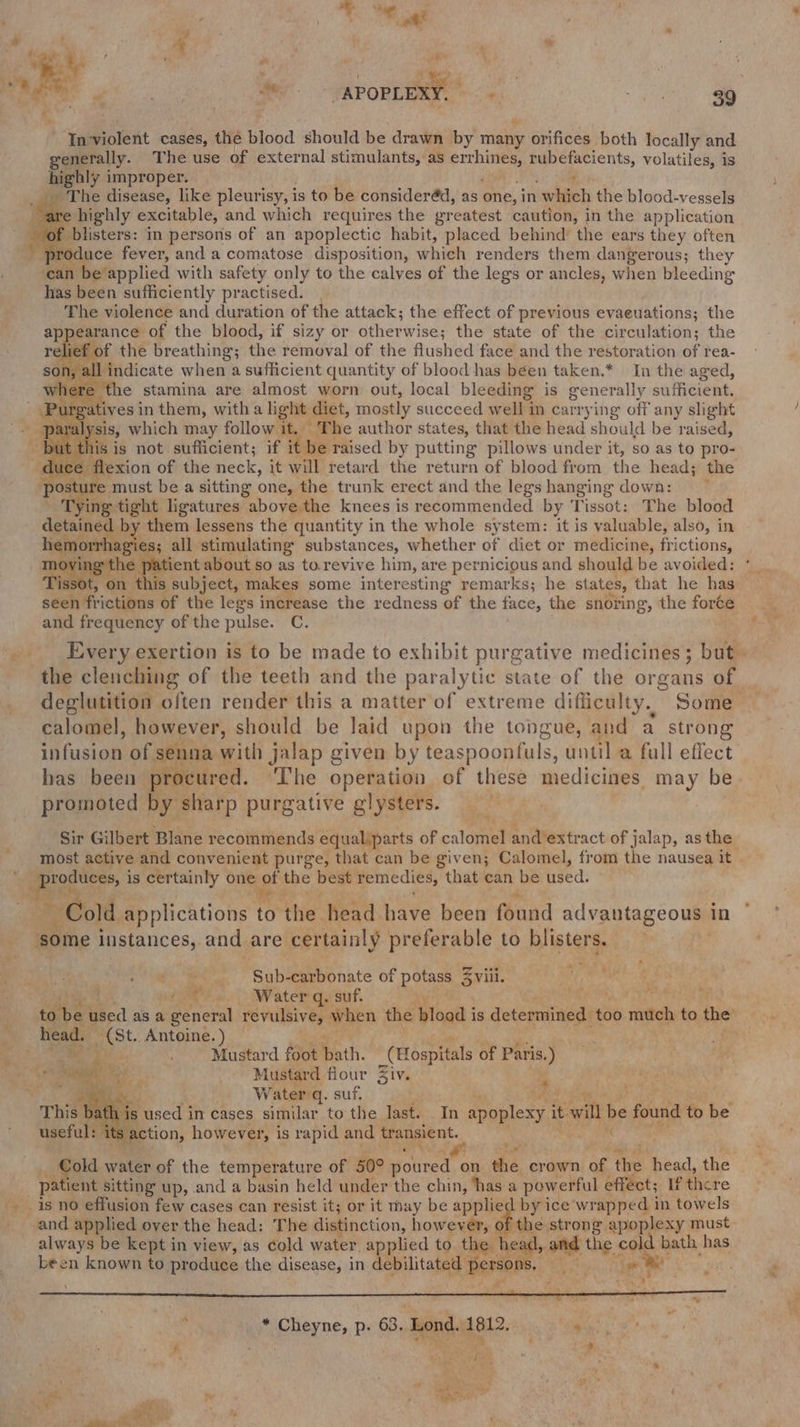 ame ee a APOREERY. ek ai Inviolent cases, the blood should be drawn by many orifices both locally and generally. The use of external stimulants, as mere, ots, volatiles, is highly improper. _ The disease, like pleurisy, i is to be consideréd, as One: in vate the blood-vessels are highly excitable, and which requires the greatest caution, in the application blisters: in persons of an apoplectic habit, placed behind’ the ears they often _ produce fever, and a comatose disposition, which renders them dangerous; they can be applied with safety only to the calves of the legs or ancles, when bleeding has been sufficiently practised. The violence and duration of the attack; the effect of previous evaeuations; the appearance of the blood, if sizy or otherwise; the state of the circulation; the relief of the breathing; the removal of the flushed face and the restoration of rea- = ‘indicate when a sufficient quantity of blood has béen taken.* In the aged, here the stamina are almost worn out, local bleeding is generally sufficient, urg rgatives i in them, witha light diet, mostly succeed w ell in carrying off any slight par: al sis, which may follow it. The author states, that the head should be raised, ut this is not sufficient; if it be raised by putting pillows under it, so as to pro- duce flexion of the neck, it will retard the return of blood from the head; the : ac e must be a sitting one, the trunk erect and the legs hanging down: ‘Tying tight ligatures above the knees is recommended by Tissot: The blood detained by them lessens the quantity in the whole system: it is valuable, also, in mai all stimulating substances, whether of diet or medicine, frictions, patient about so as to.revive him, are pernicious and should be avoided: THe on on iva subject, makes some interesting remarks; he states, that he has seen frictions of the legs increase the redness of the face, the snoring, the forte and frequency of the pulse. C. Every exertion is to be made to exhibit purgative medicines; but the clenching of the teeth and the paralytic state of the organs of. deglutition often render this a matter of extreme difficulty. Some calomel, however, should be laid upon the tongue, and a strong infusion of senna with jalap given by teaspoontuls, until a full effect has been procured. ‘The operation of these medicines ey be promoted by sharp purgative glysters. Sir Gilbert Blane recommends equaliparts of calomel and’extract of jalap, as the most active and convenient purge, that can be given; Calomel, from the nausea it TS aM is certainly one of the best remedies, that can be filed: ae ~ Cold, applications to the head have been found advantageous 1 in some instances, and are certainly preferable to Biistergs _ - Sub-carbonate of potass 3 viii. ; AER 6. Water queut. ; to be used as a Renee revulsive, when the blood is determined too sith to the head. a Antoine. ) Mugtard oe path. _ (Hospitals of Paris.) b; he, : er 2 Mustard fiour Ziv. i - BIN a. : Waterrg. suf. “This bs th is used in cases similar to the last. In apoplexy it t will be found to be useful: its ; action, however, is rapid and transient. old water of the temperature of 50° sour ed on the crown of the head, the _ patient sitting up, and a basin held under the chin, ‘has a powerful effect; If there is no effusion few cases can resist it; or it may be applied by ice wrapped in towels and applied oyer the head: The distinction, however, of the strong apoplexy must always be kept in view, as cold water applied to the head, and the cold bath has been known to produce the disease, in debilitated persons, By oe et: , ‘ * Cheyne, p. 63. Lond. 1812. : “ee bs ae : aR. fan . x aoe” ' Fs
