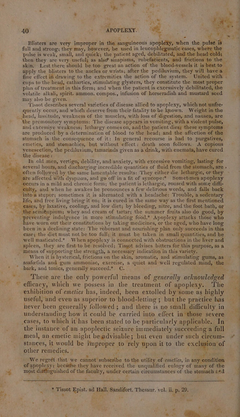 : . “gm eM m A — f i ae ke, ele r ‘ id en it if A ; re f ; w at . ae *  . 40 ) SAPOPLEXY. SM nee eo ae ' ; i * Pept Blisters are very improper in the sanguineous apopleXy, when the pulse is _ full and strong; they may, however, be used in leucophlegmatic cases, hee 8 pulse is weak, small, and quick; the patient aged, debilitated, and the head cold; then they are very useful; as also* sinapisms, rubefacients, and frictions to the _ skin. Lest there should be.too great an action of the blood-vessels it is best to apply the blisters to the ancles or wrists; after the pediluvium, they will havea ~ fine effect in drawing to the extremities the action of the system. United with cups to the head, cathartics, stimulating glysters, they constitute the most proper plan of treatment in this form; and when the patient is excessively debilitated, the volatile alkali, spirit. ammon. compos., infusion of horseradish and mustard seed. 4 ‘ may also be given. . ‘Tissot describes several varieties of disease allied to apoplexy, which not unfre- quently occur, and which deserve from their fatality to be known. Weight in the head, lassitude, weakness of the muscles, with loss of digestion, and nausea, are the préemonitory symptoms: The disease appears in vomiting, with a violent pulse, and excessive weakness; lethargy comes on, andthe patient dies; these symptoms are produced by a determination of blood to the head; and the affection of the stomach is the consequence of it: In general recourse is had to purgatives, emetics, and stemachics, but without effect: death soon follows. A copious venesection, the pediluvium, tamarinds given as a drink, with enemata, have cured the disease: : + tin In old men, vertigo, debility, and anxiety, with excessive vomiting, lasting for _.. several hours, and discharging incredible quantities of fluid from thé stomach, are » » often followed by the same lamentable results: They either die lethargic, or they eae _ are affected with dyspnea, and go off in a fit of syncope:* Sometimes apoplexy ~-*-oecurs in a mild and chronic form; the patient is lethargic, roused with some difh- culty, and when he awakes he pronounces a few delirious words, and falls back . intoa stupor; sometimes it is alternated with a headache: Trouble, a sedentary _. life, and free living bring it on; it is cured in the same way as the first mentioned eases, by laxative, cooling, and low diet; by bleeding, nitre, and the foot. bath, or _ the semitupium; whey and cream of tartar; the summer fruits also do good, by ‘preventing indulgence in more stimulating food.* Apoplexy attacks those who have worn out their constitutions by taking medicines, or the aged, who have long been in a declining state: The roborant and nourishing plan only succeeds in this case; the diet must not be too full; it must be taken in small quantities, and be well masticated.* When apoplexy is. connected with obstructions in the liver and spleen, they are first to be resolved; Tissot advises bitters for this purpose, as a means of supporting the strength, a necessary indication in this variety. When it is hysterical, frictions on the skin, aromatic, and stimulating gums, as asafotida and gum ammoniac, exercise, a quiet and well regulated mind, the bark, and tonics, generally succeed.* C. , a et Ss These are the only powerful means of generally acknowledged — efficacy, which we possess in the treatment of apoplexy. ‘The exhibition of emetics has, indeed, been extolled by some as highly = useful, and even as superior to blood-letting ; but the practice has never been generally followed ; and there is no small difficulty in understanding how it could be carried into. effect in those severe cases, to which it has been stated to be particularly applicable. In the instance of an. apoplectic seizure immediately succeeding a full meal, an emetic might beadvisable; but even under such circum- * stances, it would be improper to rely upon it to the ex chamon of other remedies. © Gat cs Na pe sapere ‘We regrét that we cannot subscribe to the utility of emefics, in any condition of apoplexy; becatise they have received the unqualified eulogy of many of the | ~ most distinguished of the faculty, under certain circumstances of the stomach etd =~ v * Tissot Epist. ad Hall. Sandifort, Thesaur. vol. ii, p. 29.