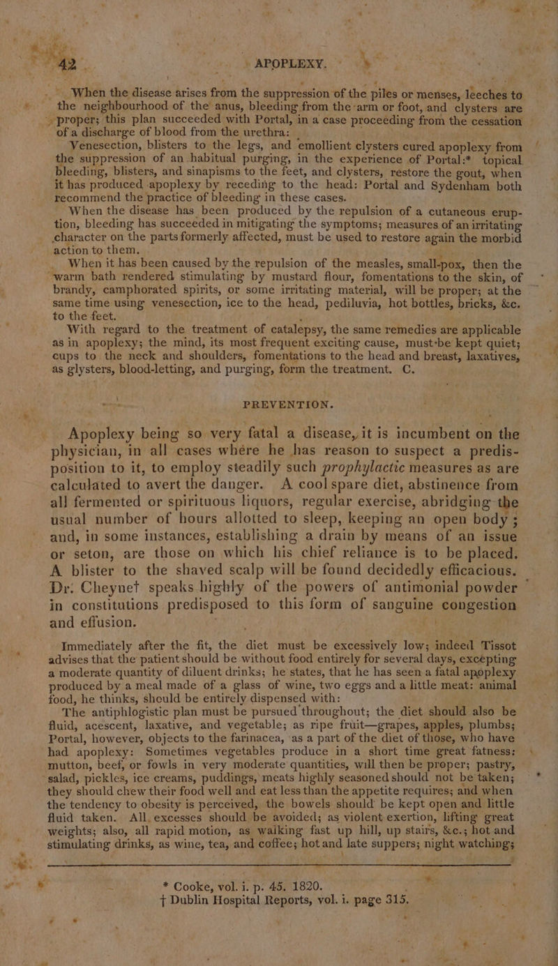 - a , . is ei -APOPLEXY, “a ab in } _. When the disease arises from the suppression of the piles or menses, leeches to » the neighbourhood of the anus, bleeding from the arm or foot, and clysters are proper; this plan succeeded with Portal, in a case proceeding from the cessation — of a discharge of blood from the urethra: | shar Venesection, blisters to the legs, and emollient clysters cured apoplexy from the suppression of an habitual purging, in the experience of Portal:* topical, bleeding, blisters, and sinapisms to the feet, and clysters, restore the gout, when it has produced apoplexy by receding to the head: Portal and Sydenham both recommend the practice of bleeding in these cases. When the disease has been produced by the repulsion of a cutaneous erup- tion, bleeding has succeeded in mitigating the symptoms; measures of an irritating character on the parts formerly affected, must be used to restore again the morbid action to them. f . When it has been caused by the repulsion of the measles, small-pox, then the brandy, camphorated spirits, or some irritating material, will be proper; at the | ‘same time using venesection, ice to the head, pediluvia, hot bottles, bricks, &amp;c. to the feet. ‘ With regard to the treatment of catalepsy, the same remedies are applicable as in apoplexy; the mind, its most frequent exciting cause, must-be kept quiet; cups to the neck and shoulders, fomentations to the head and breast, laxatives, as glysters, blood-letting, and purging, form the treatment. C. a PREVENTION. Apoplexy being so very fatal a disease, it is incumbent on the physician, in all cases where he has reason to suspect a predis- position to it, to employ steadily such prophylactic measures as are calculated to avert the danger. A coolspare diet, abstinence from all fermented or spirituous liquors, regular exercise, abridging the usual number of hours allotted to sleep, keeping an open body ; and, in some instances, establishing a drain by means of an issue or seton, are those on which his chief reliance is to be placed. A blister to the shaved scalp will be found decidedly efficacious. Dr. Cheynet speaks highly of the powers of antimonial powder ~ in constitutions predisposed to this form of sanguine congestion and effusion. Ri &gt;) Immediately after the fit, the diet must be excessively low; indeed Tissot ‘ advises that the patient should be without food entirely for several days, excepting a moderate quantity of diluent drinks; he’states, that he has seen a fatal apoplexy produced by a meal made of a glass of wine, two eggs and a little meat: animal food, he thinks, should be entirely dispensed with: The antiphlogistic plan must be pursued throughout; the diet should also be fluid, acescent, laxative, and vegetable; as ripe fruit—grapes, apples, plumbs; Portal, however, objects to the farinacea, ‘as a part of the diet of those, who have had apoplexy: Sometimes vegetables produce in a short time great fatness: mutton, beef, or fowls in very moderate quantities, will then be proper; pastry, salad, pickles, ice creams, puddings, meats highly seasoned should not be taken; they should chew their food well and eat less than the appetite requires; and when the tendency to obesity is perceived, the bowels should’ be kept open and little fluid taken. All, excesses should be avoided; as violent exertion, lifting great weights; also, all rapid motion, as waiking fast up hill, up stairs, &amp;c.; hot and stimulating drinks, as wine, tea, and coffee; hot and Jate suppers; night watching; mo ay a, ae . a rn ” . ; ee s * Cooke, vol. i. p. 45. 1820. eS, { Dublin Hospital Reports, vol. i. page 315. *