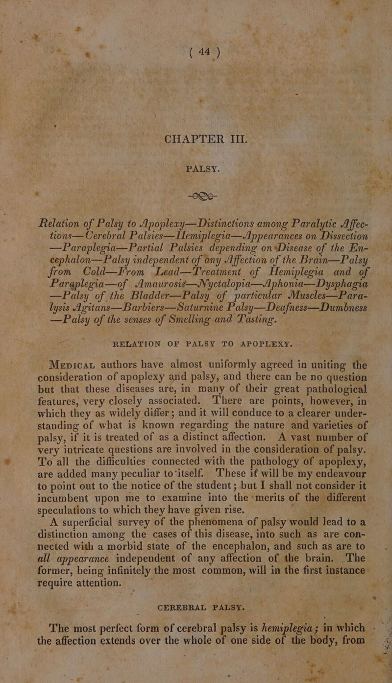 CHAPTER III. Relation of Palsy to Apoplexy— Distinctions among Paralytic Affec- tions— Cerebral Palsies—Hemiplegia—Appearances on Dissection —Paraplegia—Partial Palsies depending onDisease of the En- cephalon—Palsy independent of any Affection of the Braan—Palsy Paraplegia—of Amaurosis—Nyctalopia—A phonia—Dysphagia —Palsy of the Bladder—Palsy of particular Muscles—Para- _lyns Agitans—Barbiers—Saturnine Palsy—Deafness—Dumbness ~ Palsy of the senses of Smelling and Tasting. RELATION OF PALSY TO APOPLEXY. gs authors have almost uniformly agreed in uniting the consideration of apoplexy and palsy, and there can be no question but that these diseases are, in many of their great pathological features, very closely associated. ‘There are points, however, in which they as widely differ; and it will conduce to a clearer under- standing of what is known regarding the nature and varieties of palsy, if it is treated of as a distinct affection. A vast number of very intricate questions are involved in the consideration of palsy. are added many peculiar to‘itself. These it will be my endeavour to point out to the notice of the student; but I shall not consider it speculations to which they have given rise. shi A superficial survey of the phenomena of palsy wold Jead toa distinction among the cases of this disease, into such as are con- former, being infinitely the most common, will in the first instance’ require attention. . b | CEREBRAL PALSY. Be a eae ‘The most sehen form of cerebral palsy i is hemsnleaies 3 in 1 which the affection extends over the whole of one side of the hody, from . : Wh Pik gee &gt; s : é awe a. © . ie