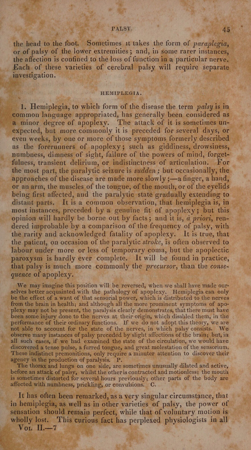 ev the head to the foot. RopkeGimes it takes the form of par aplegia, r or of palsy of the lower extremities; and, in some rarer instances, _ the affection is confined to the loss of function ina particular nerve, Each. of these varieties of cerebral palsy will Nagai separ ate _investigation. ' | oe os cee HEMIPLEGIA. 4 a &amp;, a yi! ” iy Fs! 1. Hemiplegia, to which form of the disease the term palsy is in common language appropriated, has generally been considered as expected, but more commonly it is preceded for several days, or numbness, dimness of sight, failure of the powers of mind, forget- fulness, transient delirium, or indistinctness of eiculntian! For approaches of the disease are made more slowly ;—a finger, a hand, or anarm, the muscles of the tongue, of the mouth, or of the eyelids being first affected, and the paralytic ‘state gradually extending to distant parts. It is a common observation, that hemiplegia i is, in opinion will hardly be borne out by facts; and it is, @ priors, ren- dered improbable by a comparison of the frequency ‘of palsy, with the rarity and acknowledged fatality of apoplexy. It is true, that the patient, on occasion of the paralytic stroke, is often observed to labour under more or less of temporary coma, but the apoplectic paroxysm is hardly ever complete. It will be found in practice, that palsy is much more commonly the precursor, than the conse- quence of apoplexy. We may imagine this position will be reversed, when we shall have made our- selves better acquainted with the pathology of apoplexy. Hemiplegia can only be the effect of a want of that sensorial power, which is distributed to the nerves from the brain in health; and although all the more prominent symptoms of apo- plexy may not be present, the paralysis clearly demonstrates, that there must have ; performance of their ordinary functions. If we do not adopt this theory, we are not able to account for the state of the nerves, in which palsy consists. We _ observe many instances of palsy preceded by’ slight affections of the brain; but, in all such cases, if we had examined the state of the circulation, we would have __ discovered a tense pulse, a furred tongue, and great molestation of the sensorium. _ These indistinct premonitions, only require a minuter attention to oa as their agency in ‘the production of paralysis. P. ‘The thorax and lungs on one side, are sometimes unusually dantcer wr active, { before an attack of palsy, whilst the other is contracted and motionless; the mouth Seas sometimes ‘distorted for several hours previously; other parts of the body a are Bae vada aoe or convulsions. C. ar ce aie : ‘ aes ae