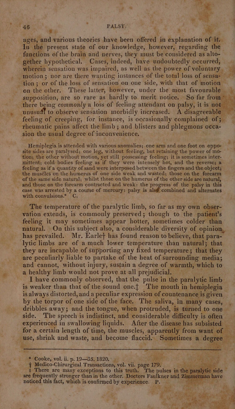 “46. : PALSY; ; Ce ae ages, ‘and various theories have been offered in explanation of it. In the present state of our knowledge, however, regarding the functions of the brain and nerves, they must be considered as alto- gether hypothetical. Cases, indeed, have undoubtedly occurred, wherein sensation was impaired, as well as the power of voluntary. ee motion ; - nor are there wanting instances of the total loss of sensa- © tion; or of the loss of sensation on one side, with that of motion — on the other. These latter, however, under the most favourable | supposition, are so rare as hardly to. merit notice. So far from* » _ there being commonly a loss of feeling attendant on palsy, it is not feeling of creeping, for instance, is occasionally complained of; rheumatic pains affect the limb; and blisters and pile eone occa- sion the usual degree of 1 inconvenience. Beebe y is attended with various paitemies f one arm and one foot on oppo- site ‘sides are paralysed; one leg, without feeling, but retaining the power of mo- tion; the other without motion, yet still possessing feeling; it is sometimes inter- mittent; cold bodies feeling as if they were intensely hot, and the reverse; a feeling as if'a quantity of sand were interposed between the fingers and the object; of the same side natural; whilst those onthe humerus of the other side are natural, _ and those on the forearm contracted and weak: the progress of the palsy in this case was arrested by a course of mercury: peey, is als#@ combined and alternates with convulsions.* C. . The temperature of the paralytic limb, so far as s my own obser- vation extends, is commonly preserved; though to the patient’s feeling it may sometimes appear hotter, sometimes colder than natural. On this subject also, a considerable diversity of opinion, has prevailed. Mr. Earlet has found reason to believe, that para- lytic limbs are of a much lower temperature than natural; that they are incapable of supporting any fixed temperature; that they : are peculiarly liable to partake of the heat of surrounding media; and cannot, without injury, sustain a degree of warmth, which to a healthy limb would not prove atall prejudicial. I have commonly observed, that the pulse in the paralytic limb is weaker than that of the Kasi one.} The mouth in hemiplegia — is always distorted, and a peculiar expression of countenance i Is given | by the torpor of one side of the face. The saliva, in many cases, dribbles away; and the tongue, when protruded, is turned to one side. The speech is indistinct, and considerable difficulty is often experienced in swallowing liquids. After the disease has subsisted — for a certain length of time, the muscles, apparently from want of use, shrink and waste, and become flaccid. -Sqmetimes a — + Medico-Chirurgical Transactions, vol. vii. page 179. ig te R &lt;a + There are many exceptions to this truth, The pulses in the paralyt are frequently stronger than in the other. Doctors Faulkner and Zit noticed this fact, which i is confirmed by experience. P. es