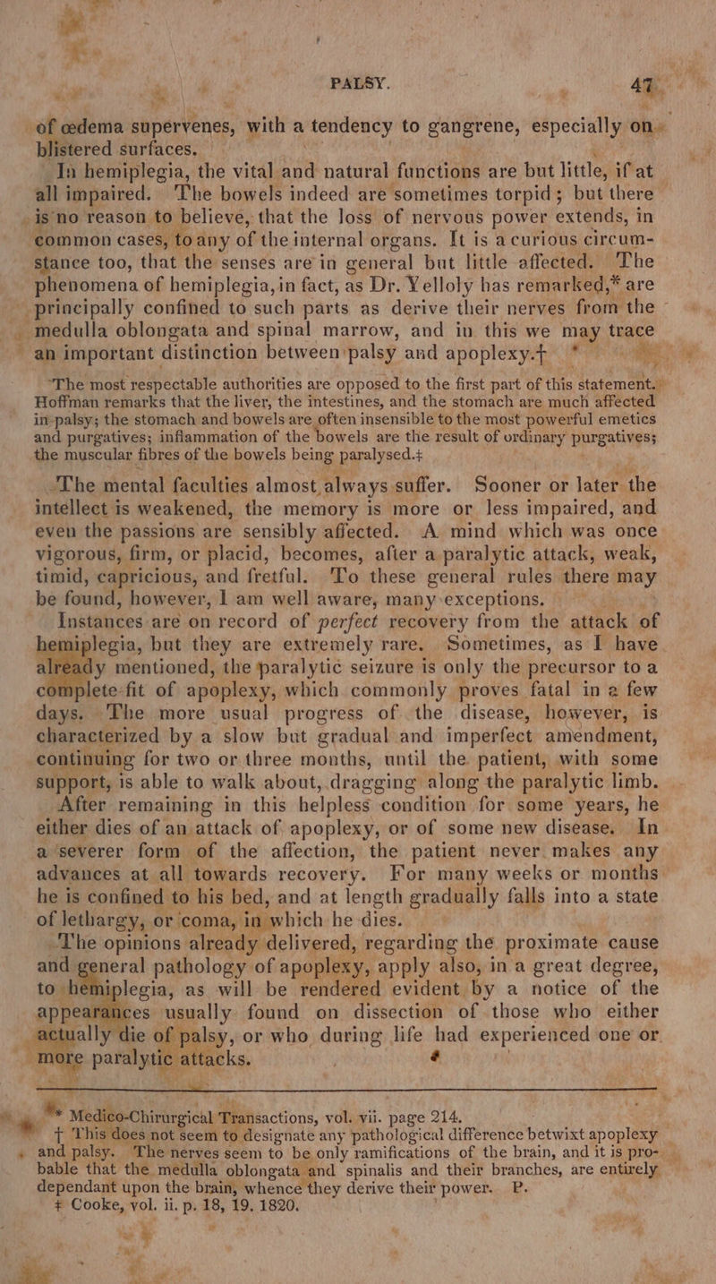 of oedema shosrlenes, with a tendency to idols Al g especially on. blistered surfaces, In hemiplegia, the vital AN natural functions are but little, ifat— all impaired. The bowels indeed are sometimes torpid; but there is no reason to believe, that the loss of nervous power extends, i in ‘common cases, ‘to any of the internal organs. It is a curious circum- stance too, that the senses are in general but little affected. The phenomena of hemiplegia, in fact, as Dr. Yelloly has remarked,* are principally confined to such parts as derive their nerves from the ~ _. medulla oblongata and spinal marrow, and in this we may trace an important | distinction between: palsy and apoplexy.f * re, The most respectable authorities are opposed to the first part of this statement. ih Hoffman remarks that the liver, the intestines, and the stomach are much affected in-palsy; the stomach and bowels are often insensible to the most powerful emetics and purgatives; inflammation of the bowels are the result of ordinary Pbreasagss the muscular fibres of the bowels peng paralysed. $ The mental faculties almost always suffer. Sooner or later the intellect is weakened, the memory is more or less impaired, and even the passions are sensibly affected. A mind which was once vigorous, firm, or placid, becomes, after a paralytic attack, weak, timid, capricious, and fretful. To these general rules there may be found, however, 1 am well aware, many-exceptions. —— Instances are on record of perfect recovery from the atthels of einiplegia, but they. are extremely rare, Sometimes, as I have. nplete-fit of ea which commonly proves. fatal in 2 few days. The more usual progress of the disease, however, is characterized by a slow but gradual and imperfect amendment, continuing for two or three months, until the patient, with some support, is able to walk about, dragging along the paralytic limb. After remaining in this helpless condition for some years, he either dies of an attack of apoplexy, or of some new disease. In a ‘severer form of the affection, the patient never makes any advances at all towards recovery. For many weeks or months: he is confined to his bed, and at length gradually falls into a state of lethargy, « or coma, in which he -dies. ‘The opinions already delivered, regarding the proximate cause and general pathology of apoplexy, apply also, ina great degree, emiplegia, as will be rendered evident by a notice of the arances usually found on dissection of those who. either die is ntah or who during life had experienced one or. paralytic attacks, é ee * Medio-Chirargictl Meebeactions, vol. vil. page 214, Tore his d s does not seem to designate any pathological difference betwixt apoplexy — . and palsy. ‘The nerves seem to be only ramifications of the brain, and it is pros). bable that the medulla oblongata and spinalis and their branches, are entirely dependant upon the brain, whence they derive their ‘power. P. ¢ Cooke, ‘ol. ii. p. 18, 19, 1820. Rd a pas :