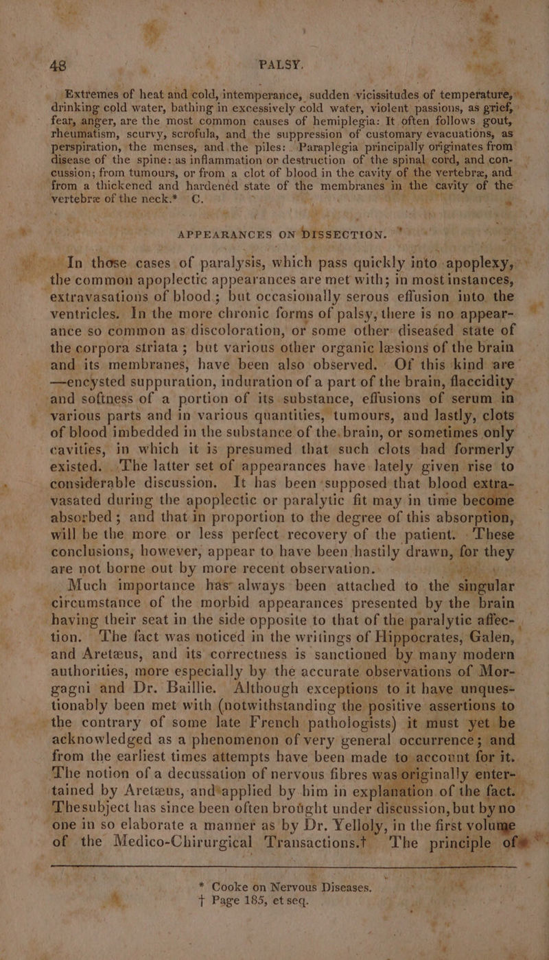 drinking cold water, bathing in excessively cold water, violent passions, as grief, fear, anger, are the most common causes of hemiplegia: It often follows gout, rheumatism, scurvy, scrofula, and the ig hates | of customary evacuations, as perspiration, the menses, and,the piles: . Paraplegia principally originates from disease of the spine: as inflammation or deseasttian of the spinal cord, and con- cussion; from tumours, or from a clot of blood in the cavity of the vertebra, and from a thickened and hardened state of the gee in the Prati of the vertebre of the neck. un OF é ~ ‘ { ? a pictor APPEARANCES ON brssnorron. - ce In those cases of paralysis, BA’: pass quickly i into. apepleepe . the common apoplectic appearances are met with; in most instances, -extravasations of blood.; but occasionally serous effusion into, the ventricles. In the more chronic forms of palsy, there is no appear- ance so common as: discoloration, or some other: diseased state of the corpora a striata; but various other organic lesions of the brain and its membranes, have been also observed, Of this kind are’ —encysted suppuration, induration of a part of the brain, flaccidity and softness of a portion of its substance, effusions of serum in various parts and in various quantities, tumours, and lastly, clots of blood imbedded in the substance of the.brain, or sometimes only cavities, in which it is presumed that such clots had formerly existed. The latter set of appearances have lately given rise to considerable discussion. It has been «supposed that blood extr vasated during the apoplectic or paralytic fit may in time begs 3 absorbed ; and that in proportion to the degree of this absorption, will be the more or less perfect recovery of the patient. . These conclusions, however, appear to have been -hastily drawn, for they are not borne out by more recent observation. Pe Much importance has always been attached to the singular circumstance of the morbid appearances presented by the brain — having their seat in the side opposite to that of the paralytic affec- | tion. The fact was noticed in the writings of Hippocrates, Galen, and Areteus, and its correctness is sanctioned by many modern authorities, more especially by the accurate observations of Mor- gagni and Dr. Baillie. Although exceptions to it have unques- tionably been met with (notwithstanding the positive assertions to the contrary of some late French. pathologists) ‘it must yet. acknowledged as a phenomenon of very general occurrence ; and from the earliest times attempts have been made to,account for i it. ‘The notion of a decussation of nervous fibres waa aon of a tained a eee and*applied by. him in a natio [ire 45 of the Medico- “Chirurgical Transactions. The principle hg W's (aa : e ~ \e * Cooke on Nervous Diseases. ty pee &amp; : + Page 185, et seq.
