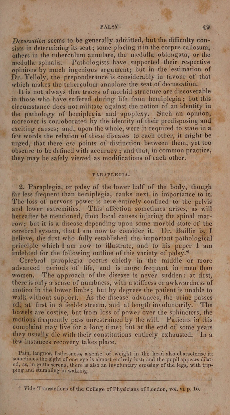 Decussation seems to be generally admitted, ‘but the difficulty con- sists in determining its seat; some placing it in the corpus callosum, others in the tuberculum anddlage, the medulla oblongata, or the medulla spinalis.. Pathologists have supported their respective opinions by much ingenious argument; but: in the estimation of Dr. Yelloly, the preponderance is considerably i in favour of that which makes the tuberculum annulare the seat of decussation. It is not.always that traces of morbid. structure are discoverable -in those who have’ suffered during life from hemiplegia; but this circumstance does not militate against the notion of an identity i in the pathology of hemiplegia’ and apoplexy. Such an opinion, moreover is corroborated by the identity of their predisposing and exciting causes; and, upon the whole, were it required to state ina few words the relation of these diseases to each other, it might be urged, that there are points of distinction between them, yet too tt ik é a, te they may be safely viewed as modifications of each other. 3 PARAPLEGIA. 2. Biiep heats, or haley of the lower half of the bay, ante far less frequent than hemiplegia, ranks next. in importance to it. The loss of nervous power is here entirely confined to the pelvis and lower extremities. This affection sometimes arises, as will hereafter be mentioned, from local causes injuring the spinal mar- row; but it isa disease depending upon some morbid state of the cerebral: system, that lam now to consider it. Dr. Baillie isy I believe, the first who fully established the important pathological principle which Iam now to illustrate, and to his pepe I am indebted for the following outline of this variety of palsy.* Cerebral paraplegia occurs chiefly in the middle or more advanced periods of Jife, and is more frequent in» men than women. The approach of the disease is never sudden: at first, there is only a sense of numbness, with a stiffness or awkwardness of motion in the lower limbs; but by degrees the patient is unable to walk without support. As the disease advances, the urine passes $ are costive, but from loss of power over the sphincters, the as frequently pass unrestrained by the will. Patients in this ‘complaint may live for a long time; but at the end of some years _ they usually die with their constitutions entirely SB chu starat Ina few. instances recovery takes place. | Pain, languor, listlessness, asense of .weiglit in the head also chiarmsteniea it; sometimes the sight of one eye is almost entirely lost; and the pupil appears dilat- ed, as, in gutta ser ena; there is also an involuntary crossing of the legs, with trip- ping and stumbling in walking. im * Vide Transactions of the College of Physicians of London, vol, vip. 16,